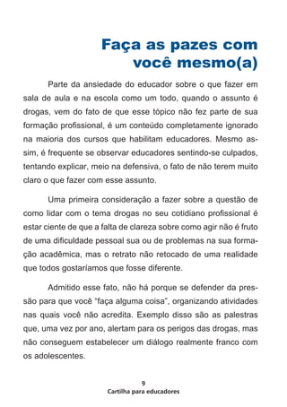 Faça as pazes com
                        você mesmo(a)
	     Parte da ansiedade do educador sobre o que fazer em
sala de aula e na escola como um todo, quando o assunto é
drogas, vem do fato de que esse tópico não fez parte de sua
formação profissional, é um conteúdo completamente ignorado
na maioria dos cursos que habilitam educadores. Mesmo as-
sim, é frequente se observar educadores sentindo-se culpados,
tentando explicar, meio na defensiva, o fato de não terem muito
claro o que fazer com esse assunto.

	     Uma primeira consideração a fazer sobre a questão de
como lidar com o tema drogas no seu cotidiano profissional é
estar ciente de que a falta de clareza sobre como agir não é fruto
de uma dificuldade pessoal sua ou de problemas na sua forma-
ção acadêmica, mas o retrato não retocado de uma realidade
que todos gostaríamos que fosse diferente.

	     Admitido esse fato, não há porque se defender da pres-
são para que você “faça alguma coisa”, organizando atividades
nas quais você não acredita. Exemplo disso são as palestras
que, uma vez por ano, alertam para os perigos das drogas, mas
não conseguem estabelecer um diálogo realmente franco com
os adolescentes.


                                   9
                       Cartilha para educadores
 