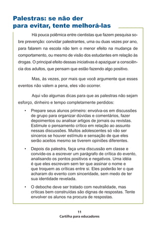 Palestras: se não der
para evitar, tente melhorá-las
 	      Há pouca polêmica entre cientistas que fazem pesquisa so-
 bre prevenção: convidar palestrantes, uma ou duas vezes por ano,
 para falarem na escola não tem o menor efeito na mudança de
 comportamento, ou mesmo de visão dos estudantes em relação às
 drogas. O principal efeito dessas iniciativas é apaziguar a consciên-
 cia dos adultos, que pensam que estão fazendo algo positivo.

 	      Mas, às vezes, por mais que você argumente que esses
 eventos não valem a pena, eles vão ocorrer.

 	      Aqui vão algumas dicas para que as palestras não sejam
 esforço, dinheiro e tempo completamente perdidos:
     •	 Prepare seus alunos primeiro: envolva-os em discussões
        de grupo para organizar dúvidas e comentários, fazer
        depoimentos ou analisar artigos de jornais ou revistas.
        Estimule o pensamento crítico em relação ao assunto
        nessas discussões. Muitos adolescentes só vão ser
        sinceros se houver estímulo e sensação de que eles
        serão aceitos mesmo se tiverem opiniões diferentes.
     •	 Depois da palestra, faça uma discussão em classe e
        convide-os a escrever um parágrafo de crítica do evento,
        analisando os pontos positivos e negativos. Uma idéia
        é que eles escrevam sem ter que assinar o nome e
        que troquem as críticas entre si. Eles poderão ler o que
        acharam do evento com sinceridade, sem medo de ter
        sua identidade revelada.
     •	 O deboche deve ser tratado com neutralidade, mas
        críticas bem construídas são dignas de respostas. Tente
        envolver os alunos na procura de respostas.


                                   11
                        Cartilha para educadores
 