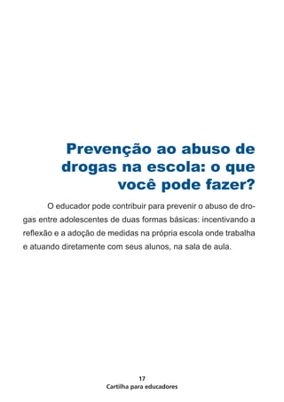 Prevenção ao abuso de
          drogas na escola: o que
                você pode fazer?
	     O educador pode contribuir para prevenir o abuso de dro-
gas entre adolescentes de duas formas básicas: incentivando a
reflexão e a adoção de medidas na própria escola onde trabalha
e atuando diretamente com seus alunos, na sala de aula.




                                 17
                      Cartilha para educadores
 