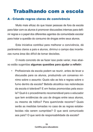 Trabalhando com a escola
A - Criando regras claras de convivência

	      Muito mais eficaz do que trazer pessoas de fora da escola
para falar com os alunos é promover discussões internas para defi-
nir regras e o papel dos diferentes agentes da comunidade escolar
para tratar a questão do consumo de drogas entre seus alunos.

	      Esta iniciativa contribui para melhorar a convivência, dá
parâmetros claros a pais e alunos, diminui o campo das incerte-
zas numa área tão difícil de tomar decisões.

	      O modo concreto de se fazer isso pode variar, mas abai-
xo estão sugeridas algumas questões para ajudar a refletir:

    •	 Profissionais da escola podem se reunir, antes de levar a
       discussão para os alunos, produzindo um consenso mí-
       nimo sobre o assunto: Quais são as leis e regras sobre o
       fumo dentro da escola? Bebida alcoólica nas redondezas
       da escola é tolerável? E em festas promovidas pela esco-
       la? Qual é o procedimento recomendável para o educador
       que tem evidências de uso de drogas entre seus alunos,
       ou mesmo de tráfico? Para quem/onde recorrer? Quais
       serão as medidas tomadas no caso de as regras estabe-
       lecidas não serem cumpridas? O que será comunicado
       aos pais? O que será de responsabilidade da escola?


                                  19
                       Cartilha para educadores
 