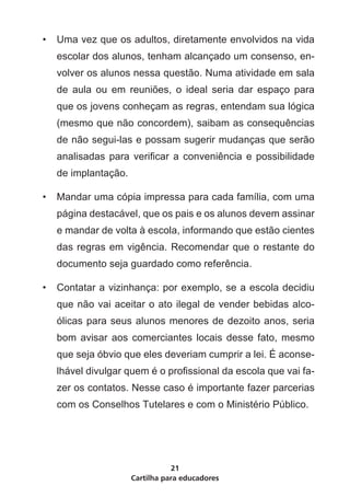 •	 Uma vez que os adultos, diretamente envolvidos na vida
   escolar dos alunos, tenham alcançado um consenso, en-
   volver os alunos nessa questão. Numa atividade em sala
   de aula ou em reuniões, o ideal seria dar espaço para
   que os jovens conheçam as regras, entendam sua lógica
   (mesmo que não concordem), saibam as consequências
   de não segui-las e possam sugerir mudanças que serão
   analisadas para verificar a conveniência e possibilidade
   de implantação.

•	 Mandar uma cópia impressa para cada família, com uma
   página destacável, que os pais e os alunos devem assinar
   e mandar de volta à escola, informando que estão cientes
   das regras em vigência. Recomendar que o restante do
   documento seja guardado como referência.

•	 Contatar a vizinhança: por exemplo, se a escola decidiu
   que não vai aceitar o ato ilegal de vender bebidas alco-
   ólicas para seus alunos menores de dezoito anos, seria
   bom avisar aos comerciantes locais desse fato, mesmo
   que seja óbvio que eles deveriam cumprir a lei. É aconse-
   lhável divulgar quem é o profissional da escola que vai fa-
   zer os contatos. Nesse caso é importante fazer parcerias
   com os Conselhos Tutelares e com o Ministério Público.




                                21
                     Cartilha para educadores
 