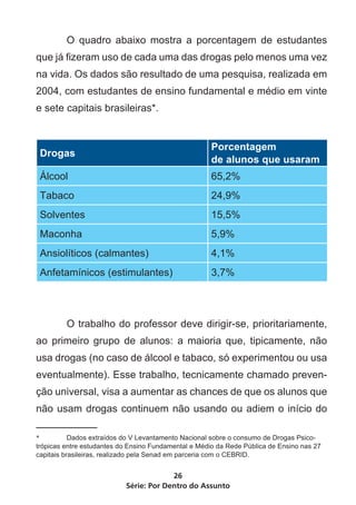 O quadro abaixo mostra a porcentagem de estudantes
que já fizeram uso de cada uma das drogas pelo menos uma vez
na vida. Os dados são resultado de uma pesquisa, realizada em
2004, com estudantes de ensino fundamental e médio em vinte
e sete capitais brasileiras*.


                                                      Porcentagem
    Drogas
                                                      de alunos que usaram
    Álcool                                            65,2%
    Tabaco                                            24,9%
    Solventes                                         15,5%
    Maconha                                           5,9%
    Ansiolíticos (calmantes)                          4,1%
    Anfetamínicos (estimulantes)                      3,7%




	        O trabalho do professor deve dirigir-se, prioritariamente,
ao primeiro grupo de alunos: a maioria que, tipicamente, não
usa drogas (no caso de álcool e tabaco, só experimentou ou usa
eventualmente). Esse trabalho, tecnicamente chamado preven-
ção universal, visa a aumentar as chances de que os alunos que
não usam drogas continuem não usando ou adiem o início do

*	         Dados extraídos do V Levantamento Nacional sobre o consumo de Drogas Psico-
trópicas entre estudantes do Ensino Fundamental e Médio da Rede Pública de Ensino nas 27
capitais brasileiras, realizado pela Senad em parceria com o CEBRID.


                                        26
                           Série: Por Dentro do Assunto
 