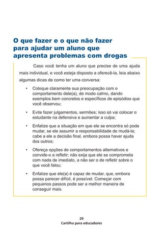 O que fazer e o que não fazer
para ajudar um aluno que
apresenta problemas com drogas
 	      Caso você tenha um aluno que precise de uma ajuda
 mais individual, e você esteja disposto a oferecê-la, leia abaixo
 algumas dicas de como ter uma conversa:
     •	 Coloque claramente sua preocupação com o
        comportamento dele(a), de modo calmo, dando
        exemplos bem concretos e específicos de episódios que
        você observou;
     •	 Evite fazer julgamentos, sermões; isso só vai colocar o
        estudante na defensiva e aumentar a culpa;
     •	 Enfatize que a situação em que ele se encontra só pode
        mudar, se ele assumir a responsabilidade de mudá-la;
        cabe a ele a decisão final, embora possa haver ajuda
        dos outros;
     •	 Ofereça opções de comportamentos alternativos e
        convide-o a refletir; não exija que ele se comprometa
        com nada de imediato, a não ser o de refletir sobre o
        que você falou;
     •	 Enfatize que ele(a) é capaz de mudar, que, embora
        possa parecer difícil, é possível. Começar com
        pequenos passos pode ser a melhor maneira de
        conseguir mais.




                                  29
                       Cartilha para educadores
 