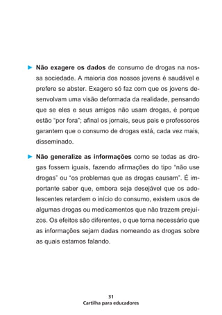 ►	 Não exagere os dados de consumo de drogas na nos-
  sa sociedade. A maioria dos nossos jovens é saudável e
  prefere se abster. Exagero só faz com que os jovens de-
  senvolvam uma visão deformada da realidade, pensando
  que se eles e seus amigos não usam drogas, é porque
  estão “por fora”; afinal os jornais, seus pais e professores
  garantem que o consumo de drogas está, cada vez mais,
  disseminado.

►	 Não generalize as informações como se todas as dro-
  gas fossem iguais, fazendo afirmações do tipo “não use
  drogas” ou “os problemas que as drogas causam”. É im-
  portante saber que, embora seja desejável que os ado-
  lescentes retardem o início do consumo, existem usos de
  algumas drogas ou medicamentos que não trazem prejuí-
  zos. Os efeitos são diferentes, o que torna necessário que
  as informações sejam dadas nomeando as drogas sobre
  as quais estamos falando.




                              31
                   Cartilha para educadores
 