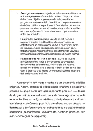 •	 Auto gerenciamento - ajuda estudantes a analisar sua
        auto-imagem e os efeitos dela no seu comportamento,
        determinar objetivos pessoais de vida, monitorar
        progressos nesse sentido, identificar comportamentos e
        decisões cotidianas que foram influenciadas por outras
        pessoas, analisar essas situações e aprender a avaliar
        as consequências de determinados comportamentos
        antes de adotá-los;

     •	 Habilidades sociais gerais - ajuda os estudantes a
        superar a timidez e a dificuldade de se comunicar, a
        obter firmeza na comunicação verbal e não verbal, tanto
        na recusa como na aceitação de convites, assim como
        trabalhar com o reconhecimento de alternativas viáveis à
        passividade ou agressividade diante de situações difíceis.

     •	 Habilidade de resistir a drogas - ajuda os jovens
        a reconhecer os mitos e concepções equivocadas,
        disseminadas socialmente, em relação ao cigarro,
        álcool, medicamentos e drogas ilícitas, assim como lidar
        com a pressão dos meios de comunicação de massa e
        dos amigos para usá-los.


	     Adolescente tem muito orgulho de ter autonomia e idéias
próprias. Assim, embora os dados sejam unânimes em apontar
pressão de grupo como um fator importante para o início do uso
de drogas, não é aconselhável que este tema seja abordado di-
retamente. Use estratégias criativas, principalmente dando voz
aos alunos que vêem os possíveis benefícios que as drogas po-
dem trazer e preferem escolher outras formas de alcançar esses
benefícios (descontração, relaxamento, sentir-se parte da “tur-
ma”, ter coragem de paquerar).

                                 36
                    Série: Por Dentro do Assunto
 