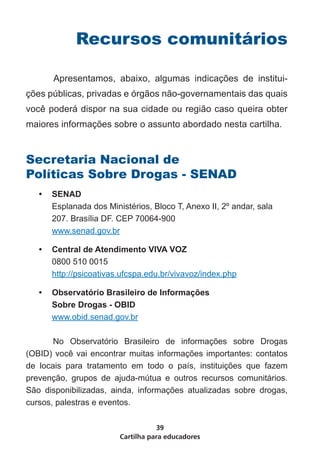Recursos comunitários

	      Apresentamos, abaixo, algumas indicações de institui-
ções públicas, privadas e órgãos não-governamentais das quais
você poderá dispor na sua cidade ou região caso queira obter
maiores informações sobre o assunto abordado nesta cartilha.


Secretaria Nacional de
Políticas Sobre Drogas - SENAD
    •	 SENAD
       Esplanada dos Ministérios, Bloco T, Anexo II, 2º andar, sala
       207. Brasília DF. CEP 70064-900
       www.senad.gov.br

    •	 Central de Atendimento VIVA VOZ
       0800 510 0015
       http://psicoativas.ufcspa.edu.br/vivavoz/index.php

    •	 Observatório Brasileiro de Informações
       Sobre Drogas - OBID
       www.obid.senad.gov.br

       No Observatório Brasileiro de informações sobre Drogas
(OBID) você vai encontrar muitas informações importantes: contatos
de locais para tratamento em todo o país, instituições que fazem
prevenção, grupos de ajuda-mútua e outros recursos comunitários.
São disponibilizadas, ainda, informações atualizadas sobre drogas,
cursos, palestras e eventos.

                                    39
                         Cartilha para educadores
 