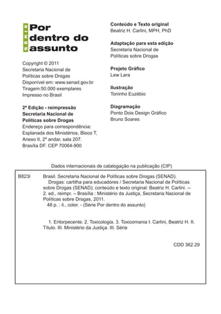Conteúdo e Texto original
                                            Beatriz H. Carlini, MPH, PhD

                                            Adaptação para esta edição
                                            Secretaria Nacional de
                                            Políticas sobre Drogas
 Copyright © 2011
 Secretaria Nacional de                     Projeto Gráfico
 Políticas sobre Drogas                     Lew Lara
 Disponível em: www.senad.gov.br
 Tiragem:50.000 exemplares                  Ilustração
 Impresso no Brasil                         Toninho Euzébio

 2ª Edição - reimpressão                    Diagramação
 Secretaria Nacional de                     Ponto Dois Design Gráfico
 Políticas sobre Drogas                     Bruno Soares
 Endereço para correspondência:
 Esplanada dos Ministérios, Bloco T,
 Anexo II, 2º andar, sala 207.
 Brasília DF. CEP 70064-900



              Dados internacionais de catalogação na publicação (CIP)

B823l     Brasil. Secretaria Nacional de Políticas sobre Drogas (SENAD).
             Drogas: cartilha para educadores / Secretaria Nacional de Políticas
          sobre Drogas (SENAD); conteúdo e texto original: Beatriz H. Carlini. --
          2. ed., reimpr. – Brasília : Ministério da Justiça, Secretaria Nacional de
          Políticas sobre Drogas, 2011.
            48 p. : il., color. - (Série Por dentro do assunto)

                 	
             1. Entorpecente. 2. Toxicologia. 3. Toxicomania I. Carlini, Beatriz H. II.
          Título. III. Ministério da Justiça. III. Série
          	

                                                                            CDD 362.29
 