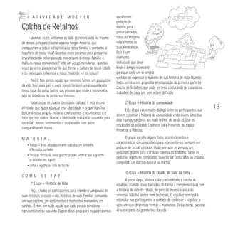A T I V I D A D E M O D E L O 
Colcha de Retalhos 
Quantas vezes sentamos ao lado de nossos avós ou mesmo 
de nossos pais para escutar aquelas longas histórias que 
compuseram a vida e a trajetória da nossa família e, portanto, a 
trajetória de nossa vida? Quantas vezes paramos para pensar na 
importância do nosso passado, nas origens de nossa família, e 
mais, de nossa comunidade? Indo um pouco mais longe, quantas 
vezes paramos para pensar de que forma a cultura da nossa cidade 
e de nosso país influencia o nosso modo de ver as coisas? 
Pois é. Nós somos aquilo que vivemos. Somos um pouquinho 
da vida de nossos pais e avós, somos também um pouquinho da 
nossa casa, do nosso bairro, das pessoas que estão à nossa volta, 
seja na cidade ou no país onde vivemos. 
Isso é o que se chama identidade cultural. E esta é uma 
atividade que ajuda a buscar essa identidade — o que significa 
buscar a nossa própria história, conhecermos a nós mesmos e a 
tudo que nos rodeia. Buscar a identidade cultural é “entender para 
respeitar” nossos sentimentos e os daqueles com quem 
compartilhamos a vida. 
M A T E R I A L 
• Tecido — lona, algodão, morim cortados em tamanho 
e formatos variados 
• Tinta de tecido ou tinta guache (é bom lembrar que o guache 
se dissolve em água!) 
• Linha e agulha ou cola de tecido 
C O M O S E F A Z 
1ª Etapa — História de Vida 
Peça a todos os participantes para relembrar um pouco de 
suas histórias pessoais e das histórias de suas famílias pensando 
em suas origens, em sentimentos e momentos marcantes, em 
sonhos... Enfim, em tudo aquilo que cada pessoa considera 
representativo de sua vida. Depois disso, peça para os participantes 
escolherem 
pedaços de 
tecidos para 
pintar símbolos, 
cores ou imagens 
relacionadas às 
suas lembranças. 
Esse é um 
momento 
individual, que deve 
levar o tempo necessário 
para que cada um se sinta à 
vontade ao expressar o máximo de sua história de vida. Quando 
todos terminarem, proponha a composição da primeira parte da 
Colcha de Retalhos, que pode ser feita costurando ou colando os 
trabalhos de cada um, sem ordem definida. 
2ª Etapa — História da comunidade 
Esta etapa exige muito diálogo entre os participantes, que 
devem construir a história da comunidade onde vivem. Uma boa 
dica é pesquisar junto aos mais velhos, ou ainda utilizar os 
resultados da atividade Conhecer para Preservar, do tópico 
Preservar o Planeta. 
O grupo escolhe alguns fatos, acontecimentos e 
características da comunidade para representá-los também em 
pedaços de tecido pintados. Pode-se reunir as pessoas em 
pequenos grupos para a criação coletiva do trabalho. Todas as 
pinturas, depois de terminadas, deverão ser costuradas ou coladas 
compondo um barrado lateral na colcha. 
3ª Etapa — História da cidade, do país, da Terra 
A partir daqui, a idéia é dar continuidade à colcha de 
retalhos, criando novos barrados, de forma a complementá-la com 
a história de vida da cidade, do país, do mundo e até a do 
universo. Não há limites nem restrições. O objetivo principal é 
estimular nos participantes a vontade de conhecer e registrar a 
vida, em suas diferentes formas e momentos. Desse modo, poderão 
se sentir parte da grande teia da vida. 
13 
 