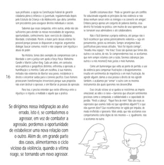 suas profissões; a opção na Constituição Federal de garantir 
cidadania plena à infância e à juventude, regulamentada depois 
pelo Estatuto da Criança e do Adolescente, que abriu caminhos 
sem precedentes para assegurar direitos individuais e sociais. 
Sabemos que essas conquistas, entre outras, ainda não são 
suficientes para atender às nossas necessidades de segurança, 
oportunidades, conhecimento, lazer, exercício de cidadania, 
liberdade, criatividade. Porém, a maior parte dessas vitórias foi 
possível porque pessoas se dispuseram a negociar, argumentar, 
dialogar, buscar consenso, resistir e não cooperar com injustiça e 
abuso de poder. 
Na História, temos dois exemplos de compromissos com a 
liberdade e com a justiça sem apelo à força física: Mahatma 
Gandhi e Martin Luther King. Cada um deles, em contextos 
sócio-políticos e geográficos distintos, enfrentou a opressão, a 
humilhação e a mentira. Cada um escolheu, à sua maneira, 
métodos não-violentos de libertar seus povos, restabelecer o 
direito e encontrar saídas para o convívio pacífico. Esses homens 
provocaram transformações irreversíveis porque suas propostas 
não eram destruir o opressor, e sim libertar as pessoas da opressão. 
Para isso, é preciso entender que existe diferença entre a 
injustiça e o injusto, a maldade e aquele que a pratica. 
Gandhi costumava dizer: “Pode-se garantir que um conflito 
foi solucionado segundo os princípios da não-violência se não 
deixa nenhum rancor entre os inimigos e os converte em amigos”. 
Embora pareça apenas um conjunto de palavras bonitas, essa 
diretriz foi testada na prática, com muitos de seus oponentes, que 
se tornaram seus admiradores e até colaboradores. 
Não é fácil dominar a própria violência, até porque não é 
fácil reconhecer que somos potencialmente violentos — seja em 
pensamentos, gestos ou omissões. Sempre arranjamos boas 
justificativas para nossas atitudes. “Você foi injusto comigo”, 
“invadiu meu espaço”, “me traiu”. Essas são queixas que temos dos 
outros e os outros, de nós. Se compreendermos isso, se aceitarmos 
que nem sempre estamos com a razão, faremos cobranças (aos 
outros e a nós mesmos!) mais justas e mais humanas. 
Como um bumerangue que volta ao ponto de partida, o uso 
da violência para compensar frustrações e desapontamentos 
resulta em sentimentos de impotência e em mais frustração. Ao 
agredir alguém, damos a essa pessoa o direito de nos agredir 
também, e acabamos por “armar” o outro com os mesmos 
instrumentos dos quais queremos nos desvencilhar. 
Esse círculo vicioso só se quebra se resistirmos ao ímpeto 
emocional, ao ódio e à raiva — barreiras que ofuscam sentimentos 
preciosos como a compaixão, a solidariedade e a capacidade de 
perdão. “Perdi a cabeça”, “fiquei fora de mim”. Não são essas as 
expressões que usamos toda vez que agredimos alguém? E o que 
elas querem dizer? Que reconhecemos ter agido por impulso, de 
modo irrefletido e ignorante. Mais ainda, que não aceitamos esse 
comportamento como digno de nós mesmos — e, igualmente, não 
o aceitamos no outro. 
16 
Se dirigimos nossa indignação ao alvo 
errado, isto é, se combatemos o 
agressor, em vez de combater a 
agressão, perdemos a oportunidade 
de estabelecer uma nova relação com 
o outro. Além de, em grande parte 
dos casos, alimentarmos o ciclo 
vicioso da violência, quando a vítima 
reage, se tornando um novo agressor. 
 