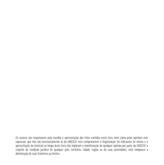 2 
Os autores são responsáveis pela escolha e apresentação dos fatos contidos neste livro, bem como pelas opiniões nele 
expressas, que não são necessariamente as da UNESCO, nem comprometem a Organização. As indicações de nomes e a 
apresentação do material ao longo deste livro não implicam a manifestação de qualquer opinião por parte da UNESCO a 
respeito da condição jurídica de qualquer país, território, cidade, região ou de suas autoridades, nem tampouco a 
delimitação de suas fronteiras ou limites. 
 