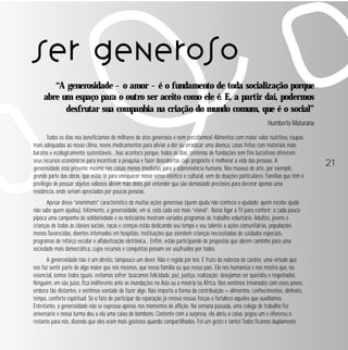 21 
Ser generoso 
“A generosidade - o amor - é o fundamento de toda socialização porque 
abre um espaço para o outro ser aceito como ele é. E, a partir daí, podermos 
desfrutar sua companhia na criação do mundo comum, que é o social” 
Humberto Maturana 
Todos os dias nos beneficiamos de milhares de atos generosos e nem percebemos! Alimentos com maior valor nutritivo, roupas 
mais adequadas ao nosso clima, novos medicamentos para aliviar a dor ou erradicar uma doença, casas feitas com materiais mais 
baratos e ecologicamente sustentáveis... Isso acontece porque, todos os dias, centenas de fundações sem fins lucrativos oferecem 
seus recursos econômicos para incentivar a pesquisa e fazer descobertas cujo propósito é melhorar a vida das pessoas. A 
generosidade está presente mesmo nas coisas menos imediatas para a sobrevivência humana. Nos museus de arte, por exemplo, 
grande parte das obras, que estão lá para enriquecer nosso senso estético e cultural, vem de doações particulares. Famílias que têm o 
privilégio de possuir objetos valiosos abrem mão deles por entender que são demasiado preciosos para decorar apenas uma 
residência, onde seriam apreciados por poucas pessoas. 
Apesar desse “anonimato” característico de muitas ações generosas (quem ajuda não conhece o ajudado; quem recebe ajuda 
não sabe quem ajudou), felizmente, a generosidade, em si, está cada vez mais “visível”. Basta ligar a TV para conferir: a cada pouco 
pipoca uma campanha de solidariedade e os noticiários mostram variados programas de trabalho voluntário. Adultos, jovens e 
crianças de todas as classes sociais, raças e crenças estão dedicando seu tempo e seu talento a ações comunitárias, populações 
menos favorecidas, doentes internados em hospitais, instituições que atendem crianças necessitadas de cuidados especiais, 
programas de reforço escolar e alfabetização eletrônica... Enfim, estão participando de propostas que abrem caminho para uma 
sociedade mais democrática, cujos recursos e conquistas possam ser usufruídos por todos. 
A generosidade não é um direito, tampouco um dever. Não é regida por leis. É fruto da nobreza de caráter, uma virtude que 
nos faz sentir parte de algo maior que nós mesmos, que nossa família ou que nosso país. Ela nos humaniza e nos mostra que, no 
essencial, somos todos iguais: evitamos sofrer; buscamos felicidade, paz, justiça, realização; desejamos ser queridos e respeitados. 
Ninguém, em são juízo, fica indiferente ante as inundações na Ásia ou a miséria na África. Nos sentimos irmanados com esses povos, 
embora tão distantes, e sentimos vontade de fazer algo. Não importa a forma da contribuição — alimentos, conhecimentos, dinheiro, 
tempo, conforto espiritual. Só o fato de participar da reparação já renova nossas forças e fortalece àqueles que auxiliamos. 
Entretanto, a generosidade não se expressa apenas nos momentos de aflição. Na semana passada, uma colega de trabalho fez 
aniversário e nossa turma deu a ela uma caixa de bombons. Contente com a surpresa, ela abriu a caixa, pegou um e ofereceu o 
restante para nós, dizendo que eles eram mais gostosos quando compartilhados. Foi um gesto e tanto! Todos ficamos duplamente 
 