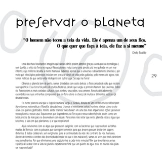 Uma das mais fascinantes imagens que nossos olhos podem admirar graças à evolução da tecnologia é, 
sem dúvida, a vista da Terra no espaço! Nosso planeta reluz como uma pérola azul mergulhada em um mar 
infinito, cujo mistério desafia a mente humana. Sabemos apenas que o universo é absurdamente imenso e, por 
mais que telescópios poderosos insistam em procurar sinais de vida pelas galáxias, pelo menos até agora, não 
temos notícias de que exista vida inteligente em outro lugar. Só aqui na Terra! 
Olhando o planeta bem de perto, somos brindados com outra beleza: a fina camada de solo que recobre 
sua superfície. Essa terra foi palco de muitas histórias, desde que surgiu o primeiro homem das cavernas. Sobre 
ela floresceram as mais variadas culturas, seus sonhos, seus ódios, seus amores. Fósseis delicadamente 
escondidos nas suas entranhas comprovam que ela foi o útero e o berço de muitas e diferentes espécies já 
desaparecidas. 
Foi neste planeta azul que a espécie humana surgiu e evoluiu, dotada de um cérebro muito sofisticado! 
Aprendemos matemática e filosofia; descobrimos, criamos e inventamos coisas incríveis e belas como o raio 
laser e os painéis grafitados. Porém, ainda tiramos “nota baixa” em uma das mais importantes lições: preservar 
nosso planeta, nossa casa. Esquecemos que dependemos da Terra para nossa sobrevivência, assim como um 
bebê precisa da mãe para se desenvolver com saúde. Parecemos não notar que neste planeta estão a água que 
bebemos, o solo em que plantamos, o ar que respiramos! 
Aqui convivemos com as algas que produzem oxigênio; com as bactérias que reaproveitam as folhas 
mortas da floresta; com os pássaros que carregam sementes para que árvores possam brotar em lugares 
distantes. E todos colaboram, sem exigências, para a continuidade da vida. Ao contrário de nós, humanos. 
Apesar de termos o cérebro tão desenvolvido (maior do que o dos macacos!), somos os seres que mais destróem 
seus semelhantes. Por que eliminamos uma espécie viva a cada vinte minutos? Por que inventamos armas 
capazes de acabar com a vida no planeta rapidamente? Por que um quarto da água doce do mundo não pode 
ser reaproveitada? 
29 
preservar o planeta 
“O homem não teceu a teia da vida. Ele é apenas um de seus fios. 
O que quer que faça à teia, ele faz a si mesmo” 
Chefe Seattle 
 