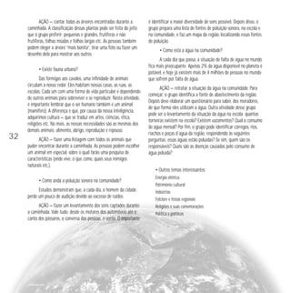 32 
AÇÃO — contar todas as árvores encontradas durante a 
caminhada. A classificação dessas plantas pode ser feita do jeito 
que o grupo preferir: pequenas e grandes, frutíferas e não 
frutíferas, folhas miúdas e folhas largas etc. As pessoas também 
podem eleger a árvore “mais bonita”, tirar uma foto ou fazer um 
desenho dela para mostrar aos outros. 
• Existe fauna urbana? 
Das formigas aos cavalos, uma infinidade de animais 
circulam a nosso redor. Eles habitam nossas casas, as ruas, as 
escolas. Cada um com uma forma de vida particular e dependendo 
de outros animais para sobreviver e se reproduzir. Nesta atividade, 
é importante lembrar que o ser humano também é um animal 
(mamífero). A diferença é que, por causa da nossa inteligência, 
adquirimos cultura — que se traduz em artes, ciências, ética, 
religiões etc. No mais, as nossas necessidades são as mesmas dos 
demais animais: alimento, abrigo, reprodução e repouso. 
AÇÃO — fazer uma listagem com todos os animais que 
puder encontrar durante a caminhada. As pessoas podem escolher 
um animal em especial, sobre o qual farão uma pesquisa de 
características (onde vive, o que come, quais seus inimigos 
naturais etc.). 
• Como anda a poluição sonora na comunidade? 
Estudos demonstram que, a cada dia, o homem da cidade 
perde um pouco de audição devido ao excesso de ruídos. 
AÇÃO — fazer um levantamento dos sons captados durante 
a caminhada. Vale tudo: desde os motores dos automóveis até o 
canto dos pássaros, a conversa das pessoas, o vento. O importante 
é identificar a maior diversidade de sons possível. Depois disso, o 
grupo prepara uma lista de fontes de poluição sonora, na escola e 
na comunidade, e faz um mapa da região, localizando essas fontes 
de poluição. 
• Como está a água na comunidade? 
A cada dia que passa, a situação de falta de água no mundo 
fica mais preocupante. Apenas 2% da água disponível no planeta é 
potável, e hoje já existem mais de 4 milhões de pessoas no mundo 
que sofrem por falta de água. 
AÇÃO — retratar a situação da água na comunidade. Para 
começar, o grupo identifica a fonte de abastecimento da região. 
Depois deve elaborar um questionário para saber, dos moradores, 
de que forma eles utilizam a água. Outra atividade desse grupo 
pode ser o levantamento da situação da água na escola: quantas 
torneiras existem na escola? Existem vazamentos? Qual o consumo 
de água mensal? Por fim, o grupo pode identificar córregos, rios, 
riachos e poças d´agua da região, respondendo às seguintes 
perguntas: essas águas estão poluídas? Se sim, quem são os 
responsáveis? Quais são as doenças causadas pelo consumo de 
água poluída? 
• Outros temas interessantes: 
Energia elétrica 
Patrimônio cultural 
Indústrias 
Folclore e festas regionais 
Religiões e suas comemorações 
Política e políticos 
arttoday.com 
 