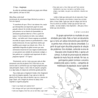 3ª Etapa — Imaginação 
Ao voltar da caminhada, proponha aos grupos uma reflexão 
sobre o planeta, com base no texto: 
Meu Deus, está viva! 
(exclamação do astronauta Edgar Mitchell ao avistar a 
Terra do espaço) 
“A consciência de que a Terra é um sistema vivo, noção 
que desempenhou um importante papel em nosso 
passado cultural, foi revivida dramaticamente quando, 
pela primeira vez na história da humanidade, os 
astronautas puderam observar a Terra a partir do 
espaço. A vista do planeta em toda a sua radiante 
beleza – um balão azul e branco suspenso na profunda 
escuridão do espaço comoveu-os profundamente e, como 
muitos declararam, foi uma experiência mística que 
modificou para sempre sua relação com a Terra. As 
esplêndidas fotografias do globo terrestre que esses 
astronautas trouxeram de suas viagens transformaram-se 
num potente novo símbolo do movimento ecológico, e 
bem poderia ser o resultado mais importante de todo o 
programa espacial.” ( F. Capra ) 
Primeiramente, sem ler o texto, peça para cada um olhar 
atentamente uma foto do planeta Terra. Então inicia-se uma 
conversa sobre os sentimentos que essa imagem proporciona para 
cada participante. Depois, o texto é lido em conjunto e pergunta-se 
se algo mudou em relação aos sentimentos gerados pela foto. 
Peça a todos para se imaginarem tirando a foto. Imaginarem 
que a lente da máquina expandiu. O que cada um vê além do 
planeta Terra? Peça que cada um desenhe o que viu e converse em 
grupo. Depois, com a imagem do universo na cabeça, tente 
responder as seguintes perguntas: 
• Qual é a sua relação com o planeta Terra? 
• Você consegue sentir que é parte desta bola gigantesca? 
• Como você imagina a Terra? Ela é um ser vivo? Aliás, o que é vida? 
• Pense sobre você e a Terra. Onde você está? Tente construir 
mentalmente a sua casa, o seu bairro, a sua família, os seus 
amigos, a sua cidade, o seu país, o seu continente, e desenhe essa 
imagem. 
Lembre a todos que somos parte de um corpo único. O que 
fazemos à Terra, fazemos a nós mesmos, à nossa casa, ao nosso 
bairro, à nossa cidade. Sugira que cada um coloque uma foto da 
Terra na carteira ou na bolsa e sempre que precisar fazer uma 
escolha — da mais simples à mais importante — olhe para a foto e 
lembre que está ali dentro. 
C O N C L U S Ã O 
Os grupos apresentam os resultados de suas 
atividades para todos. Pode-se fazer um documento 
que se torne um valioso instrumento para identificar 
os pontos mais críticos da vida da comunidade. E a 
partir do qual sejam discutidas propostas de solução 
dos problemas. Esta atividade, conhecida na área de 
Educação como Estudo do Meio, é apenas um 
começo. A atitude de preservação do ambiente 
depende de muita força de vontade. Por isso, os 
participantes podem terminar o encontro 
estabelecendo ações e tarefas — campanhas de 
mobilização da população, buscar ajuda de 
autoridades. 
33 
 