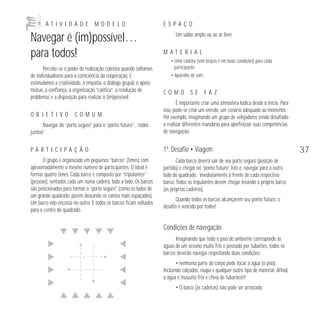 A T I V I D A D E M O D E L O 
Navegar é (im)possível… 
para todos! 
Percebe-se o poder de realização coletiva quando saltamos 
do individualismo para a consciência da cooperação. E 
estimulamos a criatividade, a empatia, o diálogo grupal, o apoio 
mútuo, a confiança, a organização “caótica”, a resolução de 
problemas e a disposição para realizar o (im)possível. 
O B J E T I V O C O M U M 
Navegar do “porto seguro” para o “ponto futuro”… todos 
juntos! 
P A R T I C I P A Ç Ã O 
O grupo é organizado em pequenos “barcos” (times) com 
aproximadamente o mesmo número de participantes. O ideal é 
formar quatro times. Cada barco é composto por “tripulantes” 
(pessoas), sentados cada um numa cadeira, lado a lado. Os barcos 
são posicionados para formar o “porto seguro” (como os lados de 
um grande quadrado, porém deixando os cantos mais espaçados). 
Um barco não encosta no outro. E todos os barcos ficam voltados 
para o centro do quadrado. 
E S P A Ç O 
Um salão amplo ou ao ar livre. 
M A T E R I A L 
• Uma cadeira (sem braços e em boas condições) para cada 
participante. 
• Aparelho de som. 
C O M O S E F A Z 
É importante criar uma atmosfera lúdica desde o início. Para 
isso, pode-se criar um enredo, um cenário adequado ao momento. 
Por exemplo, imaginando um grupo de velejadores sendo desafiado 
a realizar diferentes manobras para aperfeiçoar suas competências 
de navegação. 
1º. Desafio • Viagem 
Cada barco deverá sair de seu porto seguro (posição de 
partida) e chegar no “ponto futuro”. Isto é, navegar para o outro 
lado do quadrado, imediatamente à frente de cada respectivo 
barco. Todos os tripulantes devem chegar levando o próprio barco 
(as próprias cadeiras). 
Quando todos os barcos alcançarem seu ponto futuro, o 
desafio é vencido por todos! 
Condições de navegação 
Imaginando que todo o piso do ambiente corresponde às 
águas de um oceano muito frio e povoado por tubarões, todos os 
barcos deverão navegar respeitando duas condições: 
• nenhuma parte do corpo pode tocar a água (o piso). 
Incluindo calçados, roupa e qualquer outro tipo de material. Afinal, 
a água é muuuito fria e cheia de tubarões!!! 
• O barco (as cadeiras) não pode ser arrastado. 
37 
 
