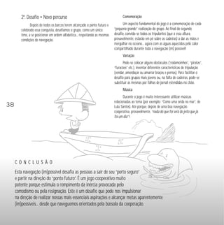 C O N C L U S Ã O 
Esta navegação (im)possível desafia as pessoas a sair de seu “porto seguro” 
e partir na direção do “ponto futuro”. É um jogo cooperativo muito 
potente porque estimula o rompimento da inércia provocada pelo 
comodismo ou pela resignação. Este é um desafio que pode nos impulsionar 
na direção de realizar nossas mais essenciais aspirações e alcançar metas aparentemente 
(im)possíveis... desde que naveguemos orientados pela bússola da cooperação. 
38 
2º. Desafio • Novo percurso 
Depois de todos os barcos terem alcançado o ponto futuro e 
celebrado essa conquista, desafiamos o grupo, como um único 
time, a se posicionar em ordem alfabética... respeitando as mesmas 
condições de navegação. 
Comemoração 
Um aspecto fundamental do jogo é a comemoração de cada 
“pequena grande” realização do grupo. Ao final do segundo 
desafio, convida-se todos os tripulantes (que a essa altura, 
provavelmente, estarão em pé sobre as cadeiras) a dar as mãos e 
mergulhar no oceano... agora com as águas aquecidas pelo calor 
compartilhado durante toda a navegação (im) possível! 
Variação 
Pode-se colocar alguns obstáculos (“rodamoinhos”, “piratas”, 
“furacões” etc.), inventar diferentes características de tripulação 
(vendar, amordaçar ou amarrar braços e pernas). Para facilitar o 
desafio para grupos mais jovens ou, na falta de cadeiras, pode-se 
substituir as mesmas por folhas de jornal estendidas no chão. 
Música 
Durante o jogo é muito interessante utilizar músicas 
relacionadas ao tema (por exemplo: “Como uma onda no mar”, de 
Lulu Santos). Até porque, depois de uma boa navegação 
cooperativa, provavelmente, “nada do que foi será do jeito que já 
foi um dia” ! 
 