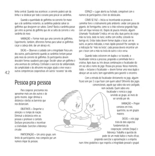 42 
linha central. Quando isso acontecer, a corrente poderá sair da 
linha e se deslocar por todo o oceano para pescar as sardinhas. 
Quando a quantidade de golfinhos na corrente for maior 
que a de sardinhas restantes, as sardinhas poderão salvar os 
golfinhos que desejarem ser salvos. Como? Basta a sardinha passar 
por entre as pernas do golfinho que ele se solta da corrente e vira 
sardinha de novo. 
VARIAÇÃO — Formar mais que uma corrente de golfinhos. 
Experimente, também, diferentes formas para salvar os golfinhos: 
coçar a cabeça dele, dar um abraço etc. 
DICAS — Observar o cuidado com a integridade física uns 
dos outros, particularmente quando as sardinhas tentam passar 
pelo meio da corrente de golfinhos. Os participantes devem 
descobrir formas saudáveis para jogar. Decidir salvar um golfinho é 
uma aventura de confiança. Estimular o exercício da solidariedade, 
da cumplicidade e do altruísmo nos jogos ajuda a viver essas e 
outras competências cooperativas em outros “oceanos” da vida. 
Pessoa pra pessoa 
Para cooperar, precisamos nos 
aproximar mais uns dos outros e da 
gente mesmo. Jogar diminui a 
distância e desfaz as barreiras que 
nos distanciam. 
OBJETIVOS — Despertar a 
atenção e o tempo de reação. 
Diminuir a distância entre as 
pessoas e promover o contato. 
Desfazer preconceitos e incentivar 
a criatividade. Exercitar a liderança 
circular. 
PARTICIPAÇÃO — Um único grupo, sem 
limite de participantes, mas composto por um 
número ímpar de pessoas. 
ESPAÇO — Lugar aberto ou fechado, compatível com o 
número de participantes e livre de obstáculos. 
COMO SE FAZ — Inicia-se incentivando as pessoas a 
caminhar livre e criativamente pelo ambiente: andar com passo de 
gigante, de formiguinha, como se o chão estivesse pegando fogo, 
com um tique nervoso etc. Depois de poucos minutos, alguém 
(chamado “focalizador”) indica, em voz alta, duas partes do corpo: 
mão na testa, dedo no nariz, orelha com orelha, cotovelo na 
barriga etc. Então todos devem formar duplas e tocar, um no 
outro, as partes indicadas, o mais rápido possível! Por exemplo: se 
a indicação for “mão na testa”, cada pessoa deverá encontrar um 
par e tocar com a mão na testa do outro e vice-versa. 
Quando todos estiverem em duplas e se tocando, o 
focalizador reinicia o processo, propondo a caminhada livre e 
criativa. Após duas ou três dessas combinações o focalizador diz 
em voz alta o nome do jogo: Pessoa pra pessoa. Nesse momento, 
todos — inclusive o focalizador — devem formar uma nova dupla e 
abraçar um ao outro, bem agarradinho para garantir o encontro. 
Com a entrada do focalizador diretamente no jogo, alguém 
ficará sem par. E o que fazer com quem sobra? Diferente dos jogos 
convencionais, aquele que sobra não será castigado, 
nem excluído. Quem sobra vira 
focalizador e reinicia o jogo 
servindo ao grupo, ao invés de 
ser servido por ele. 
VARIAÇÃO — Propor 
contatos em trios, 
quartetos, ou em grupos 
maiores. 
DICAS — este jogo 
trata de dois aspectos 
fundamentais da 
cooperação: contato (toque) e 
liderança. Trabalha a questão do 
poder de um modo lúdico e muito eficaz, 
propondo exercitar a aproximação e a empatia 
num ritmo gradativo e que respeita a integridade pessoal e grupal. 
 