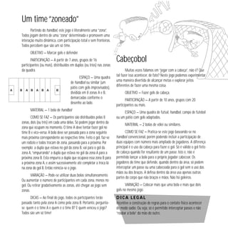 44 
Um time “zoneado” 
Partindo do handbol, este jogo é literalmente uma “zona”. 
Todos jogam dentro de uma “zona” determinada e promovem uma 
interação muito dinâmica, com participação total e sem fronteiras. 
Todos percebem que são um só time. 
OBJETIVO — Marcar gols e defender. 
PARTICIPAÇÃO — A partir de 7 anos, grupos de 16 
participantes (ou mais), distribuídos em duplas (ou trios) nas zonas 
da quadra. 
ESPAÇO — Uma quadra 
de handbol ou similar (um 
pátio com gols improvisados), 
dividida em 8 zonas A e B, 
demarcadas conforme o 
desenho ao lado. 
MATERIAL — 1 bola de handbol 
COMO SE FAZ — Os participantes são distribuídos pelas 8 
zonas, dois (ou três) em cada uma delas. Só podem jogar dentro da 
zona que ocupam no momento. O time A deve tentar fazer gol no 
time B e vice-versa. A bola deve ser passada para a zona seguinte 
mais próxima correspondente ao respectivo time. Feito o gol, faz-se 
um rodízio e todos trocam de zona, passando para a próxima. Por 
exemplo: a dupla que estava no gol da zona B, vai para o gol da 
zona A, “empurrando” a dupla que estava no gol da zona A para a 
próxima zona B. Esta empurra a dupla que ocupava essa zona B para 
a próxima zona A, e assim sucessivamente até completar a troca lá 
na zona do gol B. Então reinicia-se o jogo. 
VARIAÇÃO — Pode-se utilizar duas bolas simultaneamente. 
Ou aumentar o número de participantes em cada zona, menos no 
gol. Ou retirar gradativamente as zonas, até chegar ao jogo sem 
zonas. 
DICAS — Ao final do jogo, todos os participantes terão 
passado tanto pela zona A como pela zona B. Portanto, pergunta-se: 
quem é o time A e quem é o time B? E quem venceu o jogo? 
Todos são um só time! 
Cabeçobol 
Muitas vezes falamos em “jogar com a cabeça”, não é? Que 
tal fazer isso acontecer, de fato? Neste jogo podemos experimentar 
uma maneira divertida de alcançar metas e explorar jeitos 
diferentes de fazer uma mesma coisa. 
OBJETIVO — Fazer gols de cabeça. 
PARTICIPAÇÃO — A partir de 10 anos, grupos com 20 
participantes ou mais. 
ESPAÇO — Uma quadra de futsal, handbol, campo de futebol 
ou um pátio com gols adaptados. 
MATERIAL — 2 bolas de vôlei ou similares. 
COMO SE FAZ — Pratica-se este jogo baseando-se no 
handbol convencional, porém podendo incluir a participação de 
duas equipes com número mais ampliado de jogadores. A diferença 
principal é o uso da cabeça para fazer o gol. Só é válido o gol feito 
de cabeça quando for resultante de um passe. Isto é, não é 
permitido lançar a bola para o próprio jogador cabecear. Os 
jogadores do time que defende, quando dentro da área, só podem 
interceptar um passe ou uma cabeceada para o gol sem o uso das 
mãos ou dos braços. A defesa dentro da área usa apenas outras 
partes do corpo que não braços e mãos. Não há goleiros. 
VARIAÇÃO — Colocar mais que uma bola e mais que dois 
gols no mesmo jogo. 
Dica legal 
Incentive a construção de regras para o contato físico acontecer 
de modo sadio. Ou seja, só é permitido interceptar passes e não 
“roubar a bola” da mão do outro. 
 