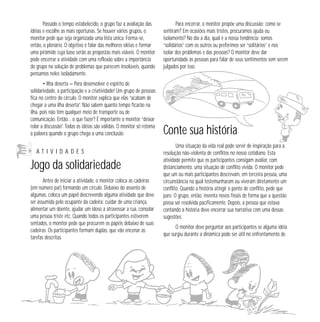 Passado o tempo estabelecido, o grupo faz a avaliação das 
idéias e escolhe as mais oportunas. Se houver vários grupos, o 
monitor pede que seja organizada uma lista única. Forma-se, 
então, o plenário. O objetivo é falar das melhores idéias e formar 
uma pirâmide cuja base serão as propostas mais viáveis. O monitor 
pode encerrar a atividade com uma reflexão sobre a importância 
do grupo na solução de problemas que parecem insolúveis, quando 
pensamos neles isoladamente. 
• Ilha deserta — Para desenvolver o espírito de 
solidariedade, a participação e a criatividade! Um grupo de pessoas 
fica no centro do círculo. O monitor explica que elas “acabam de 
chegar a uma ilha deserta”. Não sabem quanto tempo ficarão na 
ilha, pois não têm qualquer meio de transporte ou de 
comunicação. Então… o que fazer? É importante o monitor “deixar 
rolar a discussão”. Todas as idéias são válidas. O monitor só retoma 
a palavra quando o grupo chega a uma conclusão. 
A T I V I D A D E S 
Jogo da solidariedade 
Antes de iniciar a atividade, o monitor coloca as cadeiras 
(em número par) formando um círculo. Debaixo do assento de 
algumas, coloca um papel descrevendo alguma atividade que deve 
ser assumida pelo ocupante da cadeira: cuidar de uma criança, 
alimentar um doente, ajudar um idoso a atravessar a rua, consolar 
uma pessoa triste etc. Quando todos os participantes estiverem 
sentados, o monitor pede que procurem os papéis debaixo de suas 
cadeiras. Os participantes formam duplas, que vão encenar as 
tarefas descritas. 
Para encerrar, o monitor propõe uma discussão: como se 
sentiram? Em ocasiões mais tristes, procuramos ajuda ou 
isolamento? No dia a dia, qual é a nossa tendência: somos 
“solidários” com os outros ou preferimos ser “solitários” e nos 
isolar dos problemas e das pessoas? O monitor deve dar 
oportunidade às pessoas para falar de seus sentimentos sem serem 
julgados por isso. 
Conte sua história 
Uma situação da vida real pode servir de inspiração para a 
resolução não-violenta de conflitos no nosso cotidiano. Esta 
atividade permite que os participantes consigam avaliar, com 
distanciamento, uma situação de conflito vivida. O monitor pede 
que um ou mais participantes descrevam, em terceira pessoa, uma 
circunstância na qual testemunharam ou viveram diretamente um 
conflito. Quando a história atingir o ponto de conflito, pede que 
pare. O grupo, então, inventa novos finais de forma que a questão 
possa ser resolvida pacificamente. Depois, a pessoa que estava 
contando a história deve encerrar sua narrativa com uma dessas 
sugestões. 
O monitor deve perguntar aos participantes se alguma idéia 
que surgiu durante a dinâmica pode ser útil no enfrentamento de 
 