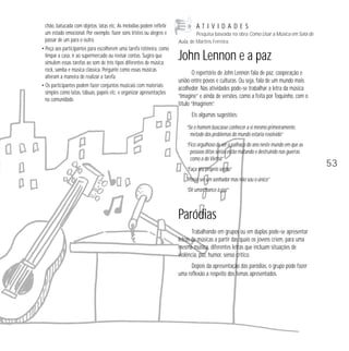 chão, batucada com objetos, latas etc. As melodias podem refletir 
um estado emocional. Por exemplo: fazer sons tristes ou alegres e 
passar de um para o outro. 
• Peça aos participantes para escolherem uma tarefa rotineira, como 
limpar a casa, ir ao supermercado ou revisar contas. Sugira que 
simulem essas tarefas ao som de três tipos diferentes de música: 
rock, samba e música clássica. Pergunte como essas músicas 
alteram a maneira de realizar a tarefa. 
• Os participantes podem fazer conjuntos musicais com materiais 
simples como latas, tábuas, papéis etc. e organizar apresentações 
na comunidade. 
A T I V I D A D E S 
Pesquisa baseada na obra Como Usar a Música em Sala de 
Aula, de Martins Ferreira. 
John Lennon e a paz 
O repertório de John Lennon fala de paz, cooperação e 
união entre povos e culturas. Ou seja, fala de um mundo mais 
acolhedor. Nas atividades pode-se trabalhar a letra da música 
“Imagine” e ainda de versões, como a feita por Toquinho, com o 
título “Imaginem”. 
Eis algumas sugestões: 
“Se o homem buscasse conhecer a si mesmo primeiramente, 
metade dos problemas do mundo estaria resolvido” 
“Fico orgulhoso de ser o palhaço do ano neste mundo em que as 
pessoas ditas sérias estão matando e destruindo nas guerras 
como a do Vietnã” 
“Faça seu próprio sonho” 
“Posso ser um sonhador mas não sou o único” 
“Dê uma chance à paz” 
Paródias 
Trabalhando em grupos ou em duplas pode-se apresentar 
letras de músicas a partir das quais os jovens criem, para uma 
mesma música, diferentes letras que incluam situações de 
violência, paz, humor, senso crítico. 
Depois da apresentação das paródias, o grupo pode fazer 
uma reflexão a respeito dos temas apresentados. 
53 
 