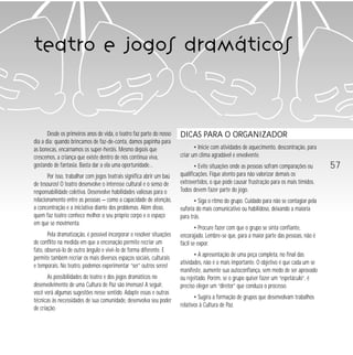 57 
teatro e jogos dramáticos 
Desde os primeiros anos de vida, o teatro faz parte do nosso 
dia a dia: quando brincamos de faz-de-conta, damos papinha para 
as bonecas, encarnamos os super-heróis. Mesmo depois que 
crescemos, a criança que existe dentro de nós continua viva, 
gostando de fantasia. Basta dar a ela uma oportunidade… 
Por isso, trabalhar com jogos teatrais significa abrir um baú 
de tesouros! O teatro desenvolve o interesse cultural e o senso de 
responsabilidade coletiva. Desenvolve habilidades valiosas para o 
relacionamento entre as pessoas — como a capacidade de atenção, 
a concentração e a iniciativa diante dos problemas. Além disso, 
quem faz teatro conhece melhor o seu próprio corpo e o espaço 
em que se movimenta. 
Pela dramatização, é possível incorporar e resolver situações 
de conflito na medida em que a encenação permite recriar um 
fato, observá-lo de outro ângulo e vivê-lo de forma diferente. E 
permite também recriar os mais diversos espaços sociais, culturais 
e temporais. No teatro, podemos experimentar “ser” outros seres! 
As possibilidades do teatro e dos jogos dramáticos no 
desenvolvimento de uma Cultura de Paz são imensas! A seguir, 
você verá algumas sugestões nesse sentido. Adapte essas e outras 
técnicas às necessidades de sua comunidade, desenvolva seu poder 
de criação. 
DICAS PARA O ORGANIZADOR 
• Inicie com atividades de aquecimento, descontração, para 
criar um clima agradável e envolvente. 
• Evite situações onde as pessoas sofram comparações ou 
qualificações. Fique atento para não valorizar demais os 
extrovertidos, o que pode causar frustração para os mais tímidos. 
Todos devem fazer parte do jogo. 
• Siga o ritmo do grupo. Cuidado para não se contagiar pela 
euforia do mais comunicativo ou habilidoso, deixando a maioria 
para trás. 
• Procure fazer com que o grupo se sinta confiante, 
encorajado. Lembre-se que, para a maior parte das pessoas, não é 
fácil se expor. 
• A apresentação de uma peça completa, no final das 
atividades, não é o mais importante. O objetivo é que cada um se 
manifeste, aumente sua autoconfiança, sem medo de ser aprovado 
ou rejeitado. Porém, se o grupo quiser fazer um “espetáculo”, é 
preciso eleger um “diretor” que conduza o processo. 
• Sugira a formação de grupos que desenvolvam trabalhos 
relativos à Cultura de Paz. 
 