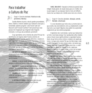 Para trabalhar 
a Cultura de Paz 
Grupo I • Conceitos abordados: histórias de vida, 
persistência, liderança 
Quando olhamos de perto a vida de grandes personalidades, 
líderes, mulheres e homens solidários que realizaram o bem para a 
humanidade, podemos perguntar: como fizeram tudo isso? 
Nasceram assim? Estavam sozinhos? É bem provável que essas 
pessoas nem imaginavam que chegariam onde chegaram. 
Entretanto, é certo que elas acreditaram, persistiram! 
O que aprendemos com as histórias dos outros? Por que nos 
identificamos com algumas delas? Ficamos contentes em 
compartilhar, mesmo seguindo caminhos diferentes e estando em 
outro lugar. Todos nós temos uma história. Expectativas, interesses, 
o quê contar, como contar e quando contar são importantes. Todas 
as histórias de vida fazem sentido e é fundamental, em qualquer 
comunidade, que elas se revelem, que se realizem. “Eu conheço 
uma história? Sim! A minha!” 
UM GRITO DE LIBERDADE • História sobre a morte do 
ativista sul-africano Steven Biko e seu relacionamento com um 
amigo jornalista, que depois investiga os verdadeiros 
acontecimentos. 
GANDHI • A vida de Gandhi, desde seu trabalho como 
advogado na África do Sul até a independência da Índia. 
MALCOM X • História do líder negro Malcom X, sua vida de 
criminoso, até a conversão religiosa e os caminhos que trilhou na 
luta pelos direitos dos negros norte-americanos. 
MENINOS NÃO CHORAM • O preconceito e a intolerância 
vividos por uma garota a respeito de sua sexualidade e de seu 
comportamento. 
A HISTÓRIA DE HANNA • Uma jovem judia luta pelo 
sionismo e é presa durante a Segunda Guerra Mundial. 
SHINE, BRILHANTE • Baseado na história do pianista David 
Helfgott. Desde garoto, ele estuda música para ser o melhor, mas 
seu pai exagera em sua educação. David se torna um brilhante 
músico mas sua relação com a família nunca mais será a mesma. 
Grupo II • Conceitos abordados: alienação, controle, 
liberdade, comunicação 
E se você descobrisse que muita coisa, ou mesmo tudo em 
que acredita, não está totalmente certo ou completamente errado? 
Qual seria a sua reação? Algumas coisas podem nos surpreender 
simplesmente por não estarmos preparados. 
A ignorância não é uma benção, e pensar que nada precisa 
ser feito é uma ilusão amarga. Ficar reproduzindo velhos modelos 
como se fossem novos significa diminuir a capacidade humana. 
Assim, de que forma sermos criativos e originais com aquilo que 
temos e no lugar onde estamos? Por que nos falta tempo e tudo 
acontece tão rápido? De onde estamos vindo e, da maneira que 
estamos, para onde iremos? Tudo tem seu preço mas, e o valor? 
Como lidar com aquilo que esperam de nós e aquilo que 
idealizamos para nós? Os valores morais, a ética, têm um papel 
importante nesse momento. Vamos identificar a ética nessas 
imagens e nessas histórias. 
MATRIX • Um hacker se depara com uma nova realidade, 
onde tudo o que acredita, na verdade, não existe. Trata-se de um 
mundo virtual dominado por programas de computadores. E ele se 
torna um rebelde contra esse mundo. 
BELEZA AMERICANA • Um homem de meia idade começa 
a questionar seus valores e decide mudar de vida radicalmente. 
INSTINTO • Antropólogo estudioso de gorilas na África é 
extraditado para os Estados Unidos e colocado em um presídio. O 
psiquiatra que o atende se depara então com uma nova visão do 
mundo e da vida, onde o saber e o poder se misturam. 
ADMIRÁVEL MUNDO NOVO • Em uma sociedade 
totalmente planejada e controlada, aparece um homem com 
valores diferentes. É o encontro entre a paixão pela vida e sua 
liberdade com o excesso de cuidado e alienação. 
63 
 