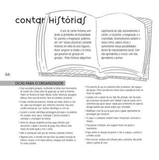 66 
contar histórias 
A arte de contar histórias vem 
desde os primórdios da humanidade. 
Se usarmos a imaginação, podemos 
até “ver” nossos ancestrais contando 
histórias em volta de uma fogueira. 
Assim surgiram as lendas e os mitos, 
que passaram de geração em 
geração… Pelas histórias adquirimos 
DICAS PARA O ORGANIZADOR 
• Faça sua própria pesquisa, escolhendo os temas mais interessantes 
de acordo com a faixa etária do grupo que vai ouvir as histórias. 
Podem ser histórias de fadas, fábulas, lendas folclóricas, passagens 
bíblicas, fatos reais da história, fatos do cotidiano, aventuras! 
• Estude a história previamente, entenda sua trama, divirta-se com 
ela, capte sua mensagem, seus elementos essenciais. Faça uma 
escolha amorosa da “sua” história, identifique-se com ela. 
• Localize o enredo, identifique personagens principais e secundários. 
Por exemplo: local, época, civilização. É preciso entender o 
conteúdo e a mensagem da história. 
• Antes de começar, proponha um bate-papo informal, para 
descontrair e captar o interesse do grupo. Peça silêncio. Uma 
música de fundo ajuda a criar o clima. 
• Não se estenda por mais que dez minutos contando a história. 
• Algumas vezes, o narrador tem que fazer sua própria narração da 
história: resuma, se for muito extensa, enriqueça com detalhes, se 
for muito curtinha. 
experiências de vida, desenvolvemos o 
caráter, o raciocínio, a imaginação e a 
criatividade. Desenvolvemos também o 
senso crítico, valores éticos e 
aumentamos nossas possibilidades 
dentro do relacionamento social. Com 
elas aprendemos a crescer, com elas 
aprendemos a pensar. 
• Tire proveito de sua voz, pronuncie bem as palavras, não esqueça 
das pausas. Treine fazendo uma leitura clara e pausada do texto na 
frente do espelho. 
• Cuidado com o volume da voz. Não fale gritando, nem tão baixo 
que as pessoas não possam ouvir. Module a fala de acordo com o 
sentimento que quiser passar: rápido para sentimentos de urgência, 
devagar quando quer passar alegria, paz, serenidade. 
• Modifique o tom da voz do grave para o agudo, dependendo do 
personagem que interpreta. 
• O corpo e o semblante também falam, interpretam, vivenciam a 
história. 
• Faça pausas, imitações, sem exagerar muito nos gestos e 
movimentos. 
• Fique atento às emoções da platéia. E não se esqueça: a prática é 
a melhor escola! 
• Para encerrar, conduza uma reflexão sobre a narrativa, discutindo 
valores e pontos de vista. 
 