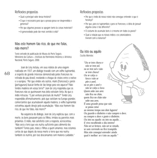 Reflexões propostas 
• Qual o principal valor dessa história? 
• O que é necessário para que a pessoa possa ser desprendida e 
generosa? 
• Por que algumas pessoas se apegam tanto às coisas materiais? 
• A generosidade pode dar mais sentido à vida? 
Mas este homem tão rico, de que me falas, 
não morre? 
Texto extraído de publicação do Museu de Porto Seguro, 
Ministério da Cultura — Instituto do Patrimônio Histórico e Artístico 
Nacional, Porto Seguro, 2000. 
Jean de Léry incluiu, em seus relatos de uma viagem 
realizada em 1557, um diálogo travado com um velho tupinambá, 
a respeito do grande interesse demonstrado pelos franceses na 
retirada do pau-brasil, revelando o choque de visões entre o nativo 
e o europeu: “Por que vindes vós outros, mairs (franceses) e perós 
(portugueses) buscar lenha de tão longe para vos aquecer? Não 
tendes madeira em vossa terra?” Jean de Léry respondeu que os 
franceses não as queimavam mas dela extraíam tinta. Ao que o 
índio retrucou: “E por ventura precisais de muito?“ Tendo Léry 
respondido afirmativamente, pois que existiam na Europa grandes 
comerciantes que acumulavam aquela madeira, o velho tupinambá 
estranhou aquele desejo pela acumulação: “Mas esse homem tão 
rico, de que me falas, não morre?” 
Na seqüência do diálogo, Jean de Léry explicou que, com a 
morte, os bens passavam para os filhos, irmãos ou parentes mais 
próximos. O índio, não satisfeito com a resposta, acrescentou: 
“Não será a terra que vos nutriu suficiente para alimentá-los 
também? Temos pais, mães e filhos a quem amamos; mas estamos 
certos de que depois da nossa morte a terra que nos nutriu 
também os nutrirá, por isso descansamos sem maiores cuidados.” 
Reflexões propostas 
• Por que o índio do nosso relato não consegue entender o que é 
herança? 
• Por que, para os tupinambás e para os franceses, a idéia de possuir 
alguma coisa é tão diferente? 
• O costume de acumular bens é o mesmo em todos os povos? 
• Qual a relação que os nossos índios e os colonizadores 
tiveram com a natureza? 
Ou isto ou aquilo 
Cecília Meireles 
“Ou se tem chuva e 
não se tem sol, 
ou se tem sol e não 
se tem chuva! 
Ou se calça a 
luva e não se 
põe o anel, 
ou se põe o anel e 
não se calça a luva 
Quem sobe nos ares 
não fica no chão, 
quem fica no chão não 
sobe nos ares. 
É uma grande pena que não 
se possa estar 
ao mesmo tempo nos dois lugares! 
Ou guardo o dinheiro e não compro o doce, 
ou compro o doce e gasto o dinheiro. 
Ou isto ou aquilo: ou isto ou aquilo… 
E vivo escolhendo o dia inteiro! 
Não sei se brinco, não sei se estudo, 
se saio correndo ou fico tranqüilo. 
Mas não consegui entender ainda 
qual é melhor: se é isto ou aquilo.” 
68 
 