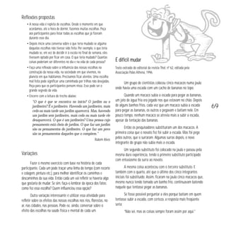Reflexões propostas 
• A nossa vida é repleta de escolhas. Desde o momento em que 
acordamos, até a hora de dormir, fazemos muitas escolhas. Peça 
aos participantes para listar todas as escolhas que já fizeram 
durante esse dia. 
• Depois inicie uma conversa sobre o que teria mudado se alguma 
daquelas escolhas não tivesse sido feita. Por exemplo, o que teria 
mudado se, em vez de decidir ir à escola no final de semana, eles 
tivessem optado por ficar em casa. O que teria mudado? Quantas 
coisas poderiam ser diferentes no dia e na vida de cada pessoa? 
• Faça uma reflexão sobre a influência das nossas escolhas na 
construção da nossa vida, na sociedade em que vivemos, no 
planeta em que habitamos. Precisamos ficar atentos. Uma escolha 
mal feita pode significar uma caminhada por trilhas não desejadas. 
Peça para que os participantes pensem nisso. Esse pode ser o 
grande segredo da vida. 
• Encerre com a leitura do trecho abaixo: 
“O que é que se encontra no início? O jardim ou o 
jardineiro? É o jardineiro. Havendo um jardineiro, mais 
cedo ou mais tarde um jardim aparecerá. Mas, havendo 
um jardim sem jardineiro, mais cedo ou mais tarde ele 
desaparecerá. O que é um jardineiro? Uma pessoa cujo 
pensamento está cheio de jardins. O que faz um jardim 
são os pensamentos do jardineiro. O que faz um povo 
são os pensamentos daqueles que o compõem.” 
Rubem Alves 
Variações 
Fazer o mesmo exercício com base na história de cada 
participante. Cada um pode traçar uma linha do tempo (com recorte 
e colagem, pintura etc.), para melhor identificar os caminhos e 
descaminhos da sua vida. Então cada um vai refletir se haveria algo 
que gostaria de mudar. Se sim, faça-o lembrar da época dos fatos: 
como fez essa escolha? Quem influenciou essa opção? 
Outra variação interessante é utilizar essa atividade para 
refletir sobre os efeitos das nossas escolhas nos rios, florestas, no 
ar, nas cidades, nas pessoas. Pode-se, ainda, conversar sobre o 
efeito das escolhas na saúde física e mental de cada um. 
É difícil mudar 
Texto extraído do editorial da revista Thot, nº 62, editada pela 
Associação Palas Athena, 1996. 
Um grupo de cientistas colocou cinco macacos numa jaula 
onde havia uma escada com um cacho de bananas no topo. 
Quando um macaco subia a escada para pegar as bananas, 
um jato de água fria era jogado nos que estavam no chão. Depois 
de alguns banhos frios, cada vez que um macaco subia a escada 
para pegar as bananas, os outros o pegavam e batiam nele. Em 
pouco tempo, nenhum macaco se atrevia mais a subir a escada, 
apesar da tentação das bananas. 
Então os pesquisadores substituíram um dos macacos. A 
primeira coisa que o novato fez foi subir a escada. Mas foi pego 
pelos outros, que o surraram. Algumas surras depois, o novo 
integrante do grupo não subia mais a escada. 
Um segundo substituto foi colocado na jaula e passou pela 
mesma dura experiência, tendo o primeiro substituto participado 
com entusiasmo da surra ao novato. 
A mesma coisa aconteceu com o terceiro substituto. E 
também com o quarto, até que o último dos cinco integrantes 
iniciais foi substituído. Assim, ficaram na jaula cinco macacos que, 
mesmo nunca tendo tomado um banho frio, continuavam batendo 
naquele que tentasse pegar as bananas. 
Se fosse possível perguntar a eles porque batiam em quem 
tentasse subir a escada, com certeza, a resposta mais freqüente 
seria: 
“Não sei, mas as coisas sempre foram assim por aqui.” 
69 
 