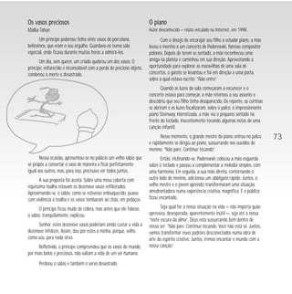 Os vasos preciosos 
Malba Tahan 
Um príncipe poderoso tinha vinte vasos de porcelana, 
belíssimos, que eram o seu orgulho. Guardava-os numa sala 
especial, onde ficava durante muitas horas a admirá-los. 
Um dia, sem querer, um criado quebrou um dos vasos. O 
príncipe, enfurecido e inconsolável com a perda do precioso objeto, 
condenou à morte o desastrado. 
Nessa ocasião, apresentou-se no palácio um velho sábio que 
se propôs a consertar o vaso de maneira a ficar perfeitamente 
igual aos outros, mas, para isso, precisava ver todos juntos. 
A sua proposta foi aceita. Sobre uma mesa coberta com 
riquíssima toalha estavam os dezenove vasos enfileirados. 
Aproximando-se, o sábio, como se estivesse enlouquecido, puxou 
com violência a toalha e os vasos tombaram ao chão, em pedaços. 
O príncipe ficou mudo de cólera, mas antes que ele falasse, 
o sábio, tranqüilamente, explicou: 
Senhor, estes dezenove vasos poderiam ainda custar a vida a 
dezenove infelizes. Assim, dou por estes a minha, porque, velho 
como sou, para nada sirvo. 
Refletindo, o príncipe compreendeu que os vasos do mundo, 
por mais belos e preciosos, não valiam a vida de um ser humano. 
Perdoou o sábio e também o servo desastrado. 
O piano 
Autor desconhecido — relato veiculado na Internet, em 1998. 
Com o desejo de encorajar seu filho a estudar piano, a mãe 
levou o menino a um concerto de Paderewski, famoso compositor 
polonês. Depois de terem se sentado, a mãe reconheceu uma 
amiga na platéia e caminhou em sua direção. Aproveitando a 
oportunidade para explorar as maravilhas de uma sala de 
concertos, o garoto se levantou e foi em direção a uma porta, 
sobre a qual estava escrito: “Não entre”. 
Quando as luzes da sala começaram a escurecer e o 
concerto estava para começar, a mãe retornou a seu assento e 
descobriu que seu filho tinha desaparecido. De repente, as cortinas 
se abriram e as luzes focalizaram, sobre o palco, o impressionante 
piano Steinway. Horrorizada, a mãe viu o pequeno sentado na 
frente do teclado, inocentemente tocando algumas notas de uma 
canção infantil. 
Nesse momento, o grande mestre do piano entrou no palco 
e rapidamente se dirigiu ao piano, sussurrando nos ouvidos do 
menino: “Não pare. Continue tocando”. 
Então, inclinando-se, Paderewski colocou a mão esquerda 
sobre o teclado e passou a complementar a melodia simples, com 
uma harmonia. Em seguida, a sua mão direita, contornando o 
outro lado do menino, adicionou um obbligato rápido. Juntos, o 
velho mestre e o jovem aprendiz transformaram uma situação 
amedrontadora numa experiência criativa, magnífica. E o público 
ficou encantado. 
Seja qual for a nossa situação na vida — não importa quão 
opressiva, desesperada, aparentemente inútil —, seja até a nossa 
“noite escura da alma”, Deus está sussurrando bem dentro de 
nosso ser: “Não pare. Continue tocando. Você não está só. Juntos, 
vamos transformar esses padrões desconectados numa obra de 
arte do espírito criativo. Juntos, iremos encantar o mundo com a 
nossa canção”. 
73 
 