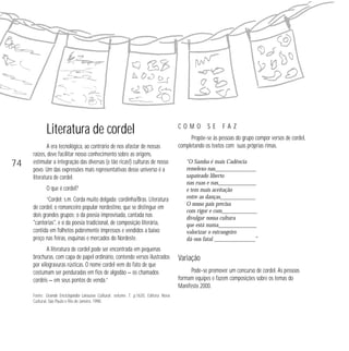 Literatura de cordel 
A era tecnológica, ao contrário de nos afastar de nossas 
raízes, deve facilitar nosso conhecimento sobre as origens, 
estimular a integração das diversas (e tão ricas!) culturas de nosso 
povo. Um das expressões mais representativas desse universo é a 
literatura de cordel. 
O que é cordel? 
“Cordel: s.m. Corda muito delgada; cordinha/Bras. Literatura 
de cordel, o romanceiro popular nordestino, que se distingue em 
dois grandes grupos: o da poesia improvisada, cantada nas 
cantorias, e o da poesia tradicional, de composição literária, 
contida em folhetos pobremente impressos e vendidos a baixo 
preço nas feiras, esquinas e mercados do Nordeste. 
A literatura de cordel pode ser encontrada em pequenas 
brochuras, com capa de papel ordinário, contendo versos ilustrados 
por xilogravuras rústicas. O nome cordel vem do fato de que 
costumam ser penduradas em fios de algodão — os chamados 
cordéis — em seus pontos de venda.” 
Fonte: Grande Enciclopédia Larousse Cultural, volume 7, p.1620, Editora Nova 
Cultural, São Paulo e Rio de Janeiro, 1998. 
C O M O S E F A Z 
Propõe-se às pessoas do grupo compor versos de cordel, 
completando os textos com suas próprias rimas. 
“O Samba é mais Cadência 
remelexo nas______________ 
sapateado liberto 
nas ruas e nas_____________ 
e tem mais aceitação 
entre as danças____________ 
O nosso país precisa 
com rigor e com____________ 
divulgar nossa cultura 
que está numa_____________ 
valorizar o estrangeiro 
dá-nos fatal ______________” 
Variação 
Pode-se promover um concurso de cordel. As pessoas 
formam equipes e fazem composições sobre os temas do 
Manifesto 2000. 
74 
 