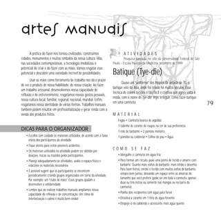 79 
artes manuais 
A prática do fazer nos tornou civilizados: construímos 
cidades, monumentos e muitos símbolos da nossa cultura. Mas, 
nas sociedades contemporâneas, a tecnologia imobilizou o 
potencial do criar e do fazer com as mãos. Vamos resgatar esse 
potencial e descobrir uma variedade incrível de possibilidades. 
Usar as mãos como ferramenta de trabalho nos dá o prazer 
de ver o produto de nossa habilidade, de nossa criação. Ao fazer 
um trabalho artesanal, desenvolvemos nossa capacidade de 
reflexão e de entretenimento, resgatamos nossos gostos pessoais, 
nossa cultura local, familiar, regional, nacional, mundial. Enfim, 
resgatamos nossa identidade de várias formas. Trabalhos manuais 
também podem resultar em profissionalização e gerar renda com a 
venda dos produtos feitos. 
DICAS PARA O ORGANIZADOR 
• Escolha com cuidado os materiais utilizados, de acordo com a faixa 
etária dos participantes da atividade. 
• Fique atento para evitar possíveis acidentes. 
• Os materiais utilizados na atividade podem ser obtidos por 
doações, trocas ou trazidos pelos participantes. 
• Planeje adequadamente as atividades, avalie o espaço físico e 
relacione os materiais necessários. 
• É possível sugerir que os participantes se encontrem 
periodicamente criando grupos organizados em torno da atividade. 
Por exemplo: um “clube de mães”. Esses grupos ajudam a 
desenvolver a solidariedade. 
• Lembre que ao realizar trabalhos manuais ampliamos nossa 
capacidade de reflexão e de concentração. Um clima de 
interiorização e calma é muito bem-vindo! 
A T I V I D A D E S 
Pesquisa baseada no site da Universidade Federal de São 
Paulo - Escola Paulista de Medicina, setembro de 1999. 
Batique (Tye-die) 
Quase um “uniforme” dos hippies da década de 70, o 
batique veio da Ásia, onde foi criado há muitos séculos. Essa 
técnica de colorir tecidos é tão fácil e criativa que agora volta à 
moda, com o nome de tye-die. Veja, a seguir, como fazer batique 
em uma camiseta. 
M A T E R I A L 
Fogão • Camiseta branca de algodão 
1 tubinho de corante de roupas na cor de sua preferência 
1 rolo de barbante • 2 panelas menores 
1 panelão ou caldeirão • Colher de pau • Água 
C O M O S E F A Z 
• Mergulhe a camiseta em água fria 
• Para formar um círculo, puxe uma ponta de tecido e amarre com 
barbante. Quanto mais voltas de barbante, mais nítido o desenho. 
Para fazer listras, enrole o tecido com muitas voltas de barbante, 
sempre bem juntas, deixando um espaço entre as amarras do 
tamanho que você preferir (pode ser em toda a camiseta, apenas 
duas ou três listras ou somente nas mangas ou na barra da 
camiseta). 
• Ponha dois recipientes com água para ferver 
• Dissolva o corante em 1 litro de água fervente 
• Despeje-o no caldeirão e acrescente mais água quente 
 
