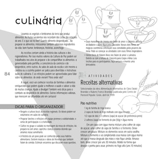 84 
Lavamos os vegetais e lembramos da terra que produz 
alimentos. As frutas suculentas nos recordam dos ciclos das estações 
do ano. E o que vai no lixo? Quanto alimento desperdiçado… Ao 
preparar os alimentos, misturamos também saborosos ingredientes 
da vida: bom humor, lembranças, histórias, aconchego. 
As receitas contam ainda a história das culturas e dos 
regionalismos. Por isso muitos valores da Cultura de Paz podem ser 
trabalhados nos atos de preparar e de compartilhar os alimentos: a 
generosidade pela partilha, a consciência da carência e do 
desperdício, entre outros. As salas de aula da escola e até mesmo a 
cantina ou a cozinha podem ser palco para divertidas e instrutivas 
aulas de culinária. E as refeições podem ser aproveitadas para falar 
sobre os alimentos: de onde vieram? Para onde vão? 
A seguir, você vai conhecer receitas de farinhas e alimentos 
enriquecidos que podem ajudar a melhorar a saúde e salvar a vida 
de muitas crianças. Ajude a divulgar! Também verá dicas para o 
combate ao desperdício de alimentos. Outras informações valiosas, 
que merecem ser difundidas até em cartazes! 
DICAS PARA O ORGANIZADOR 
• Resgate a cultura local, as receitas regionais. Os idosos podem ser 
voluntários em aulas de culinária. 
• Preparar lanches e refeições em equipe promove a solidariedade, o 
senso de participação e a criatividade. 
• Cultive no grupo o cuidado na montagem da mesa de refeições. Ao 
prepará-la com amor, capricho e beleza estamos dizendo que 
amamos nosso semelhante. 
• A história de um povo pode ser conhecida pelos seus hábitos 
alimentares. Existem músicas e obras da literatura que também 
falam de comida. Estimule encontros que discutam essas questões. 
• Duas maravilhas do cinema nos falam de amor e culinária: A Festa 
de Babbete e Como Água para Chocolate. Nesses dois filmes, as 
mágicas cozinheiras enfeitiçam seus convidados pelos prazeres da 
mesa. Pode-se começar as atividades com esses filmes inspiradores. 
• Vários livros de Rubem Alves nos falam de amor e culinária. 
Deleite-se com a leitura de Concerto para Corpo e Alma. Leia 
trechos para os participantes, faça cartazes e invente uma 
brincadeira. 
A T I V I D A D E S 
Receitas alternativas 
Selecionadas da obra Alimentação Alternativa, de Clara Takaki 
Brandão e Rubens Franco Brandão, publicada pelo Centro de 
Pastoral Popular, Goiás, abril de 1999. 
Pão nutritivo 
1 kg de farinha de trigo branca 
2 copos de farelo de trigo molhado com água fervente 
1/2 copo de óleo • 2 colheres (sopa) de açúcar (de preferência preto) 
2 colheres (sopa) de fermento de pão (50g) • Água morna 
Em um copo com água morna misture uma colher de sopa 
de açúcar, uma colher de sopa de farinha e o fermento. Deixe 
crescer um pouco. Misture os elementos secos em outra vasilha. 
Misture o fermento e vá completando essa massa com água morna 
até que a massa desgrude das mãos e não fique úmida. Amasse 
bem, deixe crescer por uns 30 minutos. Molde na forma que 
desejar e ponha para assar, primeiro no fogo alto (uns 10 minutos) 
culinária 
 