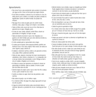 Aproveitamento 
• Para tornar fresco o pão amanhecido, basta umedecê-lo levemente 
com água ou leite e levar ao forno quente por alguns minutos. 
• Pó de folha de mandioca é alimento rico em vitamina A e ferro. As 
folhas devem secar à sombra e ser moídas com pilão ou batidas no 
liqüidificador. Guarde em vasilha fechada. Use pitadas nas 
refeições. 
• Não jogue fora os talos do agrião, pois eles contêm muitas 
vitaminas. Limpe, pique e refogue com tempero e ovos batidos. 
• Todas as folhas verde-escuro são ricas em ferro. Não deixe de 
aproveitá-las em sopas, refogados, purês. 
• Os talos de couve, taioba, espinafre contêm fibras e devem ser 
aproveitados em refogados, no feijão, na sopa. 
• Sobras de bolacha não devem ir para o lixo. Despedace-as e 
guarde-as em vidro fechado, para usar como cobertura de bolos ou 
ingredientes para massas de tortas. 
• O vinho azedado pode ser aproveitado como vinagre. 
• Se sobrou purê de batata, forme pequenas bolinhas, polvilhe com 
farinha de rosca e frite como croquete. Pode rechear com sobras de 
carne, legumes, queijo, salsicha etc. 
• A abóbora é altamente nutritiva. Lembre-se de aproveitá-la inteira: 
casca, polpa, folhas e pedúnculo (cabinho). 
• Folhas de nabo, rabanete e beterraba têm maior concentração de 
carboidratos, cálcio, fósforo e vitaminas A e C, se comparados com 
a raiz que estamos mais acostumados a comer. Refogue-as bem e 
sirva em saladas, refogadas ou em conserva. 
• As folhas de cenoura são riquíssimas em vitamina A e devem ser 
aproveitadas em bolinhos, sopas ou saladas. O mesmo se pode 
dizer das folhas duras da salsa. 
• Somente depois de assado o peixe é que se deve tirar-lhe a cabeça. 
Se não, a parte cortada fica seca e dura. 
• Cozinhe as verduras no vapor. Assim elas não perderão o valor 
nutritivo. 
• Rale sobras de queijo e use em molhos e sopas. 
• Se a maionese talhar, não jogue fora, pingue água quente até que 
ela volte ao ponto. 
• A água do cozimento das batatas acaba concentrando todas as 
vitaminas. Aproveite-a, juntando leite em pó e manteiga para fazer 
purê. 
• Adicione batatas cruas cortadas a sopas ou ensopados que tenham 
ficado salgados demais. As batatas vão absorver o sal durante o 
cozimento. Se não tiver batata, use pão amanhecido. 
• A parte branca da melancia pode ser usada para fazer doce, que se 
prepara como o doce de mamão verde. 
• A casca da laranja fresca pode ser usada em pratos doces à base 
de leite, como arroz doce e cremes. 
• Para não desperdiçar o suco que a fruta pode dar, bata o limão 
com um martelinho antes de cortá-lo. 
• Cebola tira gosto de queimado no feijão. 
• Se o tomate estiver mole, deixe de molho na água fria ou gelada 
por uns 15 minutos. Ele ficará mais rijo e fácil de ser cortado. 
• Para que o macarrão não grude, regue com um fio de óleo depois 
de escorrer. 
• Sempre que possível, evite bater os alimentos no liqüidificador. Use 
a peneira ou amasse-os. 
• Restos de verduras podem dar ótimos suflês. 
• Caroços de abóbora torrados com sal servem como aperitivo. 
Fazem bem para os rins e para a bexiga. O mesmo vale para a soja. 
• Pão velho torrado no forno e ralado serve como farinha de rosca. 
Se amolecido com leite, serve para recheio de frango, ligamento 
para bolinhos, tortas de carne etc. 
• Bolo velho pode ficar novo, se mergulhado em leite frio e assado 
em forno médio. Para mantê-lo bom por mais tempo, é só 
embrulhar com toalha úmida e guardar em lugares frescos. 
• Carne de aves, assadas ou cozidas: desfie e use para ensopados, 
recheios, risotos, molho para massa. Se moídas, podem dar ótimos 
croquetes, pastéis, saladas ou recheio de omelete. 
• Sobras de peixe ensopado servem para cuscuz. Sobras de filé de 
peixe frito servem para preparar maionese. 
• Arroz: bolinhos, canjas, risotos, mexidos com ovos estrelados, sopa, 
tortas. 
Fonte: www.alternex.com.br/~solidario/dicas.html 
88 
 