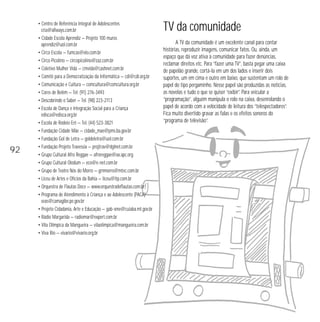 • Centro de Referência Integral de Adolescentes 
cria@allways.com.br 
• Cidade Escola Aprendiz — Projeto 100 muros 
aprendiz@uol.com.br 
• Circo Escola — fumcas@elo.com.br 
• Circo Picolino — circopicolino@zaz.com.br 
• Coletivo Mulher Vida — cmvida@cashnet.com.br 
• Comitê para a Democratização da Informática — cdi@cdi.org.br 
• Comunicação e Cultura — comcultura@comcultura.org.br 
• Cores de Belém — Tel. (91) 276-3493 
• Descobrindo o Saber — Tel. (98) 223-2113 
• Escola de Dança e Integração Social para a Criança 
edisca@edisca.org.br 
• Escola de Rodeio Erê — Tel. (44) 523-3821 
• Fundação Cidade Mãe — cidade_mae@pms.ba.gov.br 
• Fundação Gol de Letra — goldeletra@uol.com.br 
• Fundação Projeto Travessia — projtrav@dglnet.com.br 
• Grupo Cultural Afro Reggae — afroreggae@ax.apc.org 
• Grupo Cultural Olodum — eco@e-net.com.br 
• Grupo de Teatro Nós do Morro — grnmorro@mtec.com.br 
• Liceu de Artes e Ofícios da Bahia — liceu@itp.com.br 
• Orquestra de Flautas Doce — www.orquestradeflautas.com.br 
• Programa de Atendimento à Criança e ao Adolescente (PACA) 
seas@camagibe.pe.gov.br 
• Projeto Cidadania, Arte e Educação — gab-sme@cuiaba.mt.gov.br 
• Rádio Margarida — radiomar@expert.com.br 
• Vila Olímpica da Mangueira — vilaolimpica@mangueira.com.br 
• Viva Rio — vivario@vivario.org.br 
TV da comunidade 
A TV da comunidade é um excelente canal para contar 
histórias, reproduzir imagens, comunicar fatos. Ou, ainda, um 
espaço que dá voz ativa à comunidade para fazer denúncias, 
reclamar direitos etc. Para “fazer uma TV”, basta pegar uma caixa 
de papelão grande, cortá-la em um dos lados e inserir dois 
suportes, um em cima e outro em baixo, que sustentam um rolo de 
papel do tipo pergaminho. Nesse papel são produzidas as notícias, 
as novelas e tudo o que se quiser “exibir”. Para veicular a 
“programação”, alguém manipula o rolo na caixa, desenrolando o 
papel de acordo com a velocidade de leitura dos “telespectadores”. 
Fica muito divertido gravar as falas e os efeitos sonoros do 
“programa de televisão”. 
92 
 