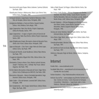 Exercícios de Arte para Grupos, Maria Liebmann, Summus Editorial, 
São Paulo, 2000. 
Filosofia para Crianças e Adolescentes, Maria Luiza Silveira Teles, 
Editora Vozes, Petrópolis, 1999. 
Formação Humana e Capacitação, Humberto Maturana e Sima 
Nisis de Rezepka, Editora Vozes, Petrópolis, 2000. 
Inteligências Múltiplas: a Teoria na Prática, Howard Gardner, 
Editora Artes Médicas, Porto Alegre, 1995. 
Jogos Cooperativos, Fábio Otuzi Brotto, Projeto Cooperação, 
Editora Re-Novada, Santos, 1997. 
Jogos Cooperativos — O Jogo e o Esporte como um Exercício de 
Convivência, Fábio Otuzi Brotto, Editora Projeto Cooperação, 
Santos, 2001. 
Jogos Dirigidos para Grupos, Recreação e Aulas de Educação Física, 
Silvino José Fritzen, Editora Vozes, Petrópolis, 2000. 
Jogos na Educação — Criar, Fazer e Jogar, Maria da Gloria Lopes, 
Editora Cortez, São Paulo, 1999. 
O Coração da Filosofia, Jacob Needleman, Editora Palas Athena, 
São Paulo, 1991. 
O Legado da Sabedoria, Miguel Attie Filho, Editora Edicon, São 
Paulo, 1995. 
Orientando a Criança a Amar a Terra, Marina Lachecki Herman, 
Joseph F. Passineau, Ann L. Schimpf, Paul Treuer, Editora 
Augustus, São Paulo, 1992. 
Os Sete Saberes Necessários à Educação do Futuro, Edgar Morin, 
Editora Cortez (Publicação da UNESCO), São Paulo, 2000. 
Reencantar a Educação — Rumo à Sociedade Aprendente, Hugo 
Assmann, Editora Vozes, Petrópolis, 1998. 
Saber Cuidar — Ética do Humano, Leonardo Boff, Editora Vozes, 
Petrópolis, 1999. 
Série Fundamentos — Arte Terapia, Daniel Brown, Editora Vitória 
Régia, São Paulo, 2000. 
Sobre o Poder Pessoal, Carl Rogers, Editora Martins Fontes, São 
Paulo, 1989. 
Sou Criança: Tenho Direitos — Oficinas Pedagógicas de Direitos 
Humanos, Vera Maria Candau, Susana Beatriz Sacavino, 
Martha Marandino, Maria da Consolação Lucinda, Adélia M. 
Nenhe Simão e Koff, Editora Vozes, Petrópolis, 1999. 
Tecendo Cidadania — Oficinas Pedagógicas de Direitos Humanos, 
Vera Maria Candau, Susana Beatriz Sacavino, Martha 
Marandino, Andréa Gasparini Maciel, Editora Vozes, 
Petrópolis, 1995. 
Técnicas de Contar Histórias, Vânia Dángelo Dohme, São Paulo 
Informal Editora, São Paulo, 2000. 
Terra-Pátria, Edgar Morin, Anne Briggite Kern, Editora Sulina, Porto 
Alegre, 2000. 
Transdisciplinaridade, Ubiratan D’Ambrósio, Editora Palas Athena, 
São Paulo, 1997. 
Um Caminho do Teatro na Escola, Olga Reverbel, Editora Scipione, 
São Paulo, 1997. 
Violência e Educação, Régis de Morais, Editora Papirus, Campinas, 
1995. 
Internet 
Estúdio Web — www.estudioweb.com.br 
Faculdade Belas Artes — www.belasartes.br/artenaescola (Projeto 
Fazendo Arte nas Escolas) 
Folclore Brasileiro — http://folclorebrasileiro.vila.bol.com.br 
Instituto Sou da Paz — www.soudapaz.org (Direitos Humanos em 
Tela / Grêmio em Forma / Centro Nacional de Formação 
Comunitária / Voluntários — Capacitação sobre o tema 
Violência / Barracão Cultural da Cidadania) 
Movimento de Intercâmbio Artístico e Cultural pela Cidadania — 
www.miac.org.br 
94 
 