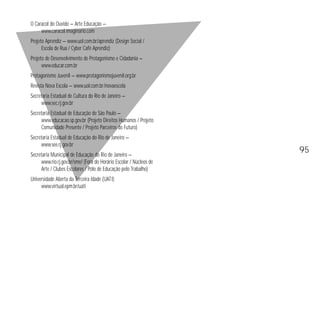 O Caracol do Ouvido — Arte Educação — 
www.caracol.imaginario.com 
Projeto Aprendiz — www.uol.com.br/aprendiz (Design Social / 
Escola de Rua / Cyber Café Aprendiz) 
Projeto de Desenvolvimento de Protagonismo e Cidadania — 
www.educar.com.br 
Protagonismo Juvenil — www.protagonismojuvenil.org.br 
Revista Nova Escola — www.uol.com.br/novaescola 
Secretaria Estadual de Cultura do Rio de Janeiro — 
www.sec.rj.gov.br 
Secretaria Estadual de Educação de São Paulo — 
www.educacao.sp.gov.br (Projeto Direitos Humanos / Projeto 
Comunidade Presente / Projeto Parceiros do Futuro) 
Secretaria Estadual de Educação do Rio de Janeiro — 
www.see.rj.gov.br 
Secretaria Municipal de Educação do Rio de Janeiro — 
www.rio.rj.gov.br/sme/ (Fora do Horário Escolar / Núcleos de 
Arte / Clubes Escolares / Pólo de Educação pelo Trabalho) 
Universidade Aberta da Terceira Idade (UATI) 
www.virtual.epm.br/uati 
95 
