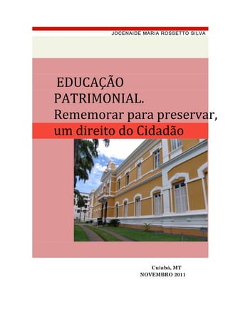 JOCENAIDE MARIA ROSSETTO SILVA




EDUCAÇÃO
PATRIMONIAL.
Rememorar para preservar,
um direito do Cidadão




                    Cuiabá, MT
                 NOVEMBRO 2011
 