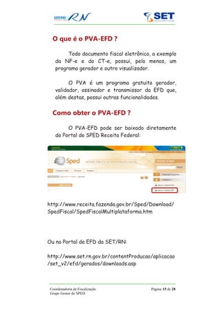 O que é o PVA-EFD ?

         Todo documento fiscal eletrônico, a exemplo
    da NF-e e do CT-e, possui, pelo menos, um
    programa gerador e outro visualizador.

          O PVA é um programa gratuito gerador,
    validador, assinador e transmissor da EFD que,
    além destas, possui outras funcionalidades.


  Como obter o PVA-EFD ?

         O PVA-EFD pode ser baixado diretamente
    do Portal do SPED Receita Federal:




http://www.receita.fazenda.gov.br/Sped/Download/
SpedFiscal/SpedFiscalMultiplataforma.htm




Ou no Portal da EFD da SET/RN:

http://www.set.rn.gov.br/contentProducao/aplicacao
/set_v2/efd/gerados/downloads.asp



 Coordenadoria de Fiscalização            Página 15 de 28
 Grupo Gestor do SPED
 