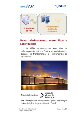 Novo relacionamento entre Fisco e
 Contribuintes
         O SPED estabelece um novo tipo de
   relacionamento entre o fisco e os contribuintes,
   baseado na transparência e convergência de
   interesses.




   Disponibilização na

   das divergências encontradas, para retificação
   antes do início do procedimento fiscal.

Coordenadoria de Fiscalização            Página 23 de 28
Grupo Gestor do SPED
 