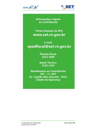 Informações e Apoio
                        ao Contribuinte


                     Portal Estadual da EFD:
                 www.set.rn.gov.br
                                E-mail:
         spedfiscal@set.rn.gov.br
                           Plantão Fiscal:
                             3232-2090

                           Apoio Técnico:
                            3232-2165

            Atendimento ao Contribuinte:
                    SET – 1ª. URT
           Av. Capitão Mor Gouveia , 2354,
                 Cidade da Esperança




Coordenadoria de Fiscalização                  Página 28 de 28
Grupo Gestor do SPED
 