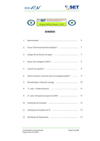 SUMÁRIO



1.    Apresentação       …………..……………....................................…..                 6



2.    O que é Escrituração Fiscal Digital ?                                7
                                                       …………..…………….........…..



3.    Antigos livros fiscais em papel                                        7
                                             …......................………………..……..



4.    Quem está obrigado à EFD ?                               8
                                           …….………………..……………..……..



5.    A partir de quando ?       …….………………..…………....…..……..                                 8



6.    Onde consultar a data de início da obrigatoriedade ?                            9
                                                                               ……...……..


7.    Periodicidade e Prazo de entrega                               10
                                                …….........…………………………..


8.    1ª. ação: Credenciamento                            11
                                       …………………………………..…………..



9.    2ª. ação: Geração do arquivo da EFD ..................................                11



10.   Atribuição do Contador       ......................................................   12



11.   Atribuição do Analista de TI                            13
                                         ……………………......…………………..



12.   Atribuição do Empresário        ...................................................   13




Coordenadoria de Fiscalização                                          Página 3 de 28
Grupo Gestor do SPED
 
