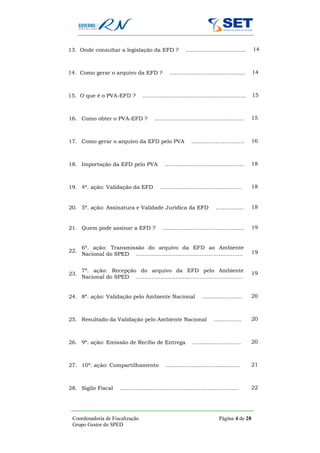 13. Onde consultar a legislação da EFD ?                      ...................................   14



14. Como gerar o arquivo da EFD ?                   ............................................    14



15. O que é o PVA-EFD ?              ............................................................   15



16. Como obter o PVA-EFD ?                                                     15
                                            …………..…………….......................…..



17. Como gerar o arquivo da EFD pelo PVA                         ............…………..…….. 16



18. Importação da EFD pelo PVA                    …….………………..…………..……..18



19. 4ª. ação: Validação da EFD                 …….................................……..              18


20. 5ª. ação: Assinatura e Validade Jurídica da EFD                            ..................…18


21. Quem pode assinar a EFD ?                   ……....…...………………..………….. 19


      6ª. ação: Transmissão do arquivo da EFD ao Ambiente
22.                                                                                                 19
      Nacional do SPED ..............................................................


      7ª. ação: Recepção do arquivo da EFD pelo Ambiente
23.                                                                                                 19
      Nacional do SPED ..............................................................


24. 8ª. ação: Validação pelo Ambiente Nacional                         ....................…        20



25. Resultado da Validação pelo Ambiente Nacional                             .............…        20



26. 9ª. ação: Emissão de Recibo de Entrega                        .........................…        20



27. 10ª. ação: Compartilhamento                   ........................................…         21



28. Sigilo Fiscal       .....................................................................       22




 Coordenadoria de Fiscalização                                                   Página 4 de 28
 Grupo Gestor do SPED
 
