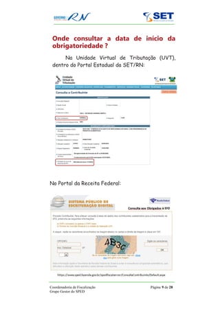 Onde consultar a data de início da
 obrigatoriedade ?
      Na Unidade Virtual de Tributação (UVT),
 dentro do Portal Estadual da SET/RN:




No Portal da Receita Federal:




Coordenadoria de Fiscalização       Página 9 de 28
Grupo Gestor do SPED
 