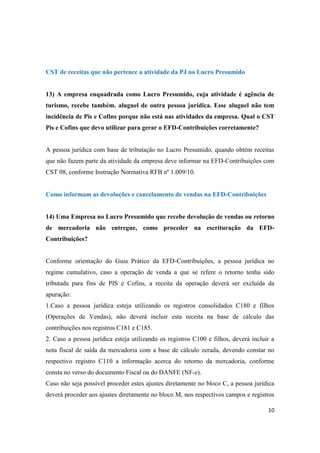 10
CST de receitas que não pertence a atividade da PJ no Lucro Presumido
13) A empresa enquadrada como Lucro Presumido, cuja atividade é agência de
turismo, recebe também, aluguel de outra pessoa jurídica. Esse aluguel não tem
incidência de Pis e Cofins porque não está nas atividades da empresa. Qual o CST
Pis e Cofins que devo utilizar para gerar o EFD-Contribuições corretamente?
A pessoa jurídica com base de tributação no Lucro Presumido, quando obtém receitas
que não fazem parte da atividade da empresa deve informar na EFD-Contribuições com
CST 08, conforme Instrução Normativa RFB nº 1.009/10.
Como informam as devoluções e cancelamento de vendas na EFD-Contribuições
14) Uma Empresa no Lucro Presumido que recebe devolução de vendas ou retorno
de mercadoria não entregue, como proceder na escrituração da EFD-
Contribuições?
Conforme orientação do Guia Prático da EFD-Contribuições, a pessoa jurídica no
regime cumulativo, caso a operação de venda a que se refere o retorno tenha sido
tributada para fins de PIS e Cofins, a receita da operação deverá ser excluída da
apuração:
1.Caso a pessoa jurídica esteja utilizando os registros consolidados C180 e filhos
(Operações de Vendas), não deverá incluir esta receita na base de cálculo das
contribuições nos registros C181 e C185.
2. Caso a pessoa jurídica esteja utilizando os registros C100 e filhos, deverá incluir a
nota fiscal de saída da mercadoria com a base de cálculo zerada, devendo constar no
respectivo registro C110 a informação acerca do retorno da mercadoria, conforme
consta no verso do documento Fiscal ou do DANFE (NF-e).
Caso não seja possível proceder estes ajustes diretamente no bloco C, a pessoa jurídica
deverá proceder aos ajustes diretamente no bloco M, nos respectivos campos e registros
 