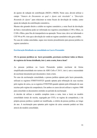11
de ajustes de redução de contribuição (M220 e M620). Neste caso, deverá utilizar o
campo “Numero do Documento ao qual o Ajuste está vinculado” e “Descrição
Resumida do Ajuste” para relacionar as notas fiscais de devolução de vendas, como
ajuste de redução da contribuição cumulativa.
Mesmo não gerando direito a crédito no regime cumulativo, a nota fiscal de devolução
de bens e mercadorias pode ser informada nos registros consolidados C190 e filhos, ou
C100 e filhos, para fins de transparência na apuração. Nesse caso, deve ser informado o
CST 98 ou 99, visto que a devolução de venda no regime cumulativo não gera crédito.
No caso de vendas canceladas, segue esse mesmo procedimento para pessoa jurídica no
regime cumulativo.
Escrituração Detalhada ou consolidada no Lucro Presumido
15) As pessoas jurídicas no lucro presumido, precisam escriturar todos os blocos
de registros de forma detalhada, isto é, nota a nota, item a item?
As pessoas jurídicas no Lucro Presumido podem escriturar de forma
simplificada/consolidada nos termos do ADE Cofis nº 24/11, isto é, sem a necessidade
de escriturar documento por documento e item a item.
No caso da escrituração consolidada, a pessoa jurídica optante pelo lucro presumido,
utilizará os registros F500/F510/F525 quando optante pela tributação de suas receitas
pelo regime de caixa, ou os registros F550/F560 quando optante pela tributação de suas
receitas pelo regime de competência. Em ambos os casos deverá utilizar o registro 1900
para consolidar os documentos emitidos no período da escrituração
A decisão de utilizar o modelo completo (nota a nota, item a item) ou modelo
consolidado (totais de receita, segregada por CST), no regime de competência, é da
própria pessoa jurídica e poderá ser modificada, a critério da pessoa jurídica, ao longo
do ano. A escrituração para optantes pelo regime de caixa somente poderá ser feita
através do modelo consolidado.
 