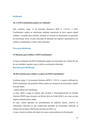 12
Retificação
16) A EFD-Contribuições poderá ser retificada?
Sim, conforme artigo 11 da Instrução Normativa RFB nº 1.252/12, a EFD-
Contribuições, poderá ser substituída, mediante transmissão de novo arquivo digital
validado e assinado, para inclusão, alteração ou exclusão de documentos ou operações
da escrituração fiscal, ou para efetivação de alteração nos registros representativos de
créditos e contribuições e outros valores apurados.
Prazo para Retificação
17) Há prazo para retificar a EFD-Contribuições?
O arquivo retificador da EFD-Contribuições poderá ser transmitido até o último dia útil
do ano-calendário seguinte a que se refere a escrituração substituída.
Restrições para Retificação
18) Há restrições para retificar o arquivo da EFD-Contribuições?
Conforme artigo 11 da Instrução Normativa RFB nº 1.252/12, o arquivo retificador da
EFD-Contribuições não produzirá efeitos quanto aos elementos da escrituração, quando
tiver por objeto:
- reduzir débitos de Contribuição:
a) cujos saldos a pagar já tenham sido enviados à Procuradoria-Geral da Fazenda
Nacional (PGFN) para inscrição em Dívida Ativa da União (DAU), nos casos em que
importe alteração desses saldos;
b) cujos valores apurados em procedimentos de auditoria interna, relativos às
informações indevidas ou não comprovadas prestadas na escrituração retificada, já
tenham sido enviados à PGFN para inscrição em DAU; ou
c) cujos valores já tenham sido objeto de exame em procedimento de fiscalização;
 