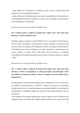 13
- alterar débitos de Contribuição em relação aos quais a pessoa jurídica tenha sido
intimada de início de procedimento fiscal; e
- alterar créditos de Contribuição objeto de exame em procedimento de fiscalização ou
de reconhecimento de direito creditório de valores objeto de Pedido de Ressarcimento
ou de Declaração de Compensação.
Informação das receitas recebidas no Regime Caixa
19) A empresa apura o Imposto de Renda pelo regime caixa, como fazer para
informar a receita recebida no mês?
Conforme registros constantes do ADE COFIS nº 24/11 e orientações do Guia Prático, a
Pessoa Jurídica irá proceder à escrituração das receitas recebidas e demonstração das
bases de cálculo nos registros F500 (apuração com base em alíquotas em percentual) e
F510 (apuração com base em alíquotas em reais), informando a origem/natureza da
receita recebida no registro F525. Além disso, deverá proceder à escrituração
consolidada dos documentos representativos de receitas emitidos no período, no registro
“1900”.
Informação das vendas parceladas no Regime Caixa
20) A empresa apura o Imposto de Renda pelo regime caixa, como fazer para
informar o tributo correspondente às vendas parceladas, cuja tributação é feita
por unidade de medida de produto, como por exemplo no caso de bebidas frias e
combustíveis?
O procedimento a ser adotado pelas empresas nestas situações deve ser o mesmo que já
era utilizado no preenchimento do DACON. A empresa que opta por esta apuração
(regime de caixa) deve ter controles internos que permitam identificar a base tributável
correspondente à quantidade vendida cuja receita foi efetivamente recebida no mês da
escrituração.
Como exemplo: Uma empresa industrial que realizou vendas no mês de 10.000 litros de
refrigerante, pelo valor total de R$ 15.000,00, tendo recebido no mês o equivalente a R$
 
