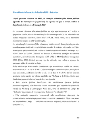 15
Conteúdo das informações do Registro F600 – Retenções
23) O que deve informar em F600, as retenções efetuadas pela pessoa jurídica
(quando da efetivação do pagamento) ou aquelas em que a pessoa jurídica é
beneficiária (retenções sofridas pela PJ)?
As retenções efetuadas pela pessoa jurídica, ou seja, aquelas em que a PJ realiza o
pagamento e retém parcela das contribuições devidas na operação, já são informadas em
outras obrigações acessórias, como DIRF e DCTF. Dessa forma, não é necessário
informar novamente na EFD-Contribuições.
As retenções efetivamente sofridas pela pessoa jurídica no mês da escrituração, ou seja,
quando a pessoa jurídica é a beneficiária da retenção, deverão ser informadas em F600,
sendo que o aproveitamento dos valores ali escriturados ocorrerá através do campo 10 –
Valor Retido na Fonte Deduzido no Período (Cumulativo), retenção de natureza
cumulativa, respectivamente, do registro M200 (PIS) ou M600 (Cofins). Os registros
1300 (PIS) e 1700 (Cofins), por sua vez, são utilizados para realizar o controle de
eventuais saldos de retenção na fonte.
Cabe ressaltar que as sociedades cooperativas, que se dedicam a vendas em comum,
referidas no art. 82 da Lei nº 5.764/71, que recebam para comercialização a produção de
suas associadas, conforme disposto no art. 66 da Lei nº 9.430/96, devem também
escriturar neste registro os valores recolhidos de PIS/Pasep e de Cofins. Neste caso
(sociedade cooperativa) a escrituração deve ser efetuada:
- Pela pessoa jurídica beneficiaria do recolhimento (pessoa jurídica
associada/cooperada), com base nos valores informados pela cooperativa quanto aos
valores de PIS/Pasep e Cofins pagos. Neste caso, deve ser informado no Campo 11
“Indicador da condição da pessoa jurídica declarante” o indicador “0”;
- Pela sociedade cooperativa responsável pelo recolhimento, decorrente da
comercialização ou da entrega para revenda à central de cooperativas. Neste caso, deve
ser informado no Campo 11 “Indicador da condição da pessoa jurídica declarante” o
indicador “1”.
 