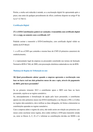 17
Porém, a multa será reduzida à metade, se a escrituração digital for apresentada após o
prazo, mas antes de qualquer procedimento de ofício, conforme disposto no artigo 8º da
Lei nº 12.766/12.
Certificação Digital
27) A EFD-Contribuições poderá ser assinada e transmitida com certificado digital
A1 e e-cnpj, ou somente com o certificado A3?
Poderão assinar e transmitir a EFD-Contribuições, com certificado digital válido no
âmbito da ICP-Brasil:
1. o e-PJ ou e-CNPJ que contenha a mesma base do CNPJ (8 primeiros caracteres) do
estabelecimento;
2. o representante legal da empresa ou procurador constituído nos termos da Instrução
Normativa RFB nº 944, de 2009, com procuração eletrônica cadastrada no site da RFB.
Mudança de Regime de Tributação no ano
28) Qual procedimento adotar quando a empresa apresenta a escrituração com
base no lucro real nos dois primeiros meses do ano e opta, através do pagamento
do IRPJ, pelo lucro presumido?
Se no primeiro trimestre 2013 o contribuinte apura o IRPJ com base no lucro
presumido, sujeita-se ao regime cumulativo.
Se, antecipadamente à formalização da opção pelo lucro presumido, o contribuinte
apurou nos dois primeiros meses (na EFD-Contribuições e no Dacon) o PIS e a Cofins
no regime não-cumulativo, deve retificar as duas obrigações, de forma a demonstrar as
contribuições apuradas no regime cumulativo.
Caso a empresa adote o regime de caixa, não tendo assim em relação aos primeiros seis
meses como escriturar nesse regime, deve então retificar a EFD para transmitir zerada
ou, zerar os blocos A, C, D e F e informar as contribuições devidas em M200 e em
 